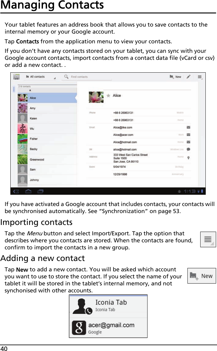 40Managing ContactsYour tablet features an address book that allows you to save contacts to the internal memory or your Google account.Tap Contacts from the application menu to view your contacts.If you don’t have any contacts stored on your tablet, you can sync with your Google account contacts, import contacts from a contact data file (vCard or csv) or add a new contact. .If you have activated a Google account that includes contacts, your contacts will be synchronised automatically. See “Synchronization” on page 53.Importing contactsTap the Menu button and select Import/Export. Tap the option that describes where you contacts are stored. When the contacts are found, confirm to import the contacts in a new group.Adding a new contactTap New to add a new contact. You will be asked which account you want to use to store the contact. If you select the name of your tablet it will be stored in the tablet’s internal memory, and not synchonised with other accounts.