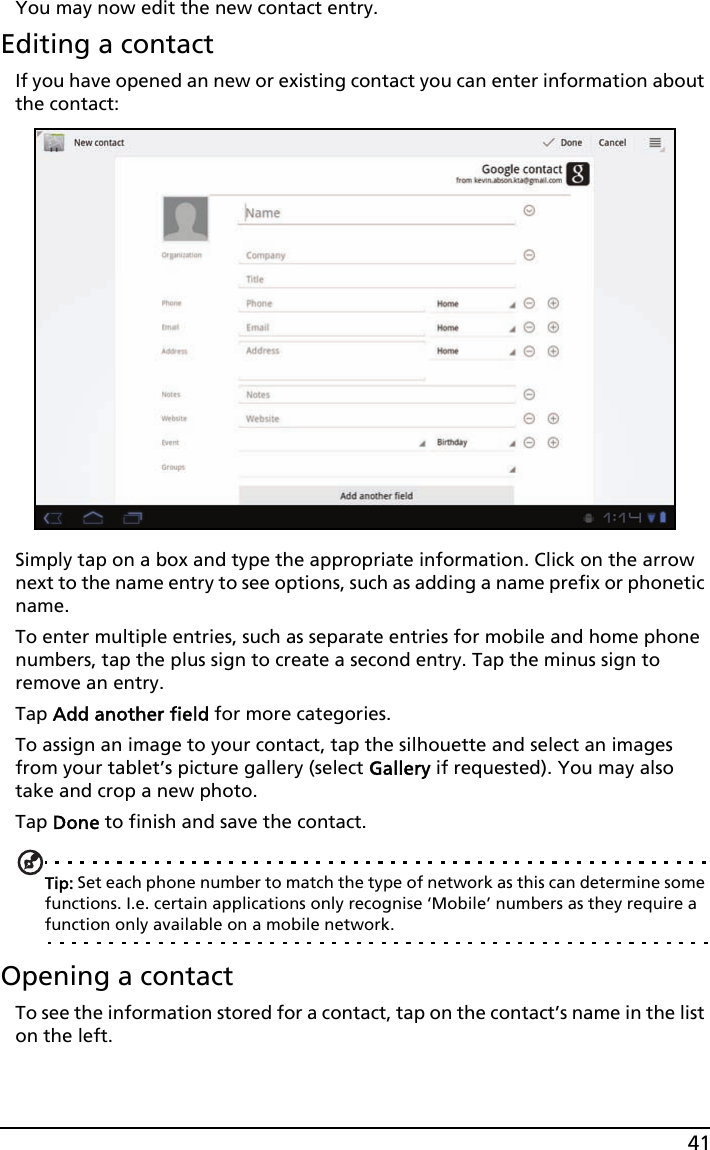 41You may now edit the new contact entry.Editing a contactIf you have opened an new or existing contact you can enter information about the contact:Simply tap on a box and type the appropriate information. Click on the arrow next to the name entry to see options, such as adding a name prefix or phonetic name.To enter multiple entries, such as separate entries for mobile and home phone numbers, tap the plus sign to create a second entry. Tap the minus sign to remove an entry.Tap Add another field for more categories.To assign an image to your contact, tap the silhouette and select an images from your tablet’s picture gallery (select Gallery if requested). You may also take and crop a new photo.Tap Done to finish and save the contact.Tip: Set each phone number to match the type of network as this can determine some functions. I.e. certain applications only recognise ‘Mobile’ numbers as they require a function only available on a mobile network.Opening a contactTo see the information stored for a contact, tap on the contact’s name in the list on the left. 