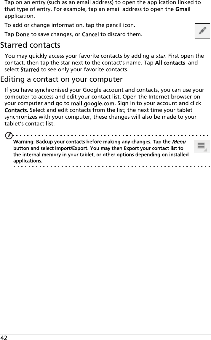 42Tap on an entry (such as an email address) to open the application linked to that type of entry. For example, tap an email address to open the Gmail application.To add or change information, tap the pencil icon.Tap Done to save changes, or Cancel to discard them.Starred contactsYou may quickly access your favorite contacts by adding a star. First open the contact, then tap the star next to the contact’s name. Tap All contacts  and select Starred to see only your favorite contacts.Editing a contact on your computerIf you have synchronised your Google account and contacts, you can use your computer to access and edit your contact list. Open the Internet browser on your computer and go to mail.google.com. Sign in to your account and click Contacts. Select and edit contacts from the list; the next time your tablet synchronizes with your computer, these changes will also be made to your tablet’s contact list.Warning: Backup your contacts before making any changes. Tap the Menu button and select Import/Export. You may then Export your contact list to the internal memory in your tablet, or other options depending on installed applications.