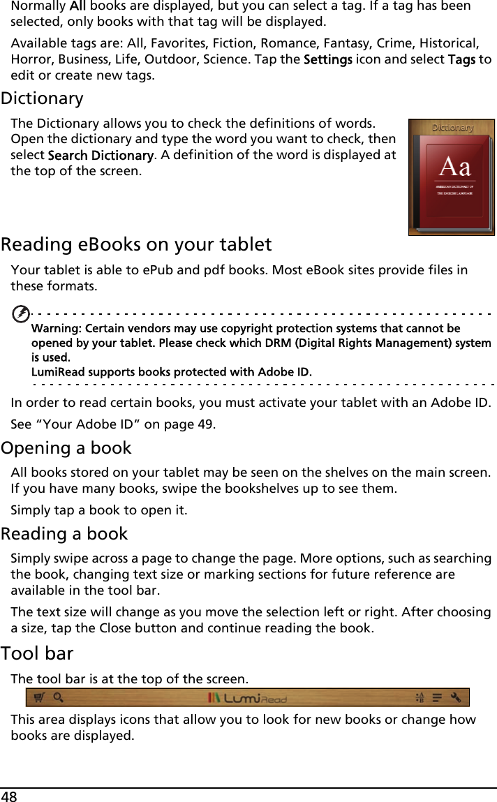 48Normally All books are displayed, but you can select a tag. If a tag has been selected, only books with that tag will be displayed. Available tags are: All, Favorites, Fiction, Romance, Fantasy, Crime, Historical, Horror, Business, Life, Outdoor, Science. Tap the Settings icon and select Tags to edit or create new tags.DictionaryThe Dictionary allows you to check the definitions of words. Open the dictionary and type the word you want to check, then select Search Dictionary. A definition of the word is displayed at the top of the screen.   Reading eBooks on your tabletYour tablet is able to ePub and pdf books. Most eBook sites provide files in these formats.Warning: Certain vendors may use copyright protection systems that cannot be opened by your tablet. Please check which DRM (Digital Rights Management) system is used. LumiRead supports books protected with Adobe ID.In order to read certain books, you must activate your tablet with an Adobe ID. See “Your Adobe ID” on page 49.Opening a bookAll books stored on your tablet may be seen on the shelves on the main screen. If you have many books, swipe the bookshelves up to see them.Simply tap a book to open it.Reading a bookSimply swipe across a page to change the page. More options, such as searching the book, changing text size or marking sections for future reference are available in the tool bar.The text size will change as you move the selection left or right. After choosing a size, tap the Close button and continue reading the book.Tool barThe tool bar is at the top of the screen. This area displays icons that allow you to look for new books or change how books are displayed. 