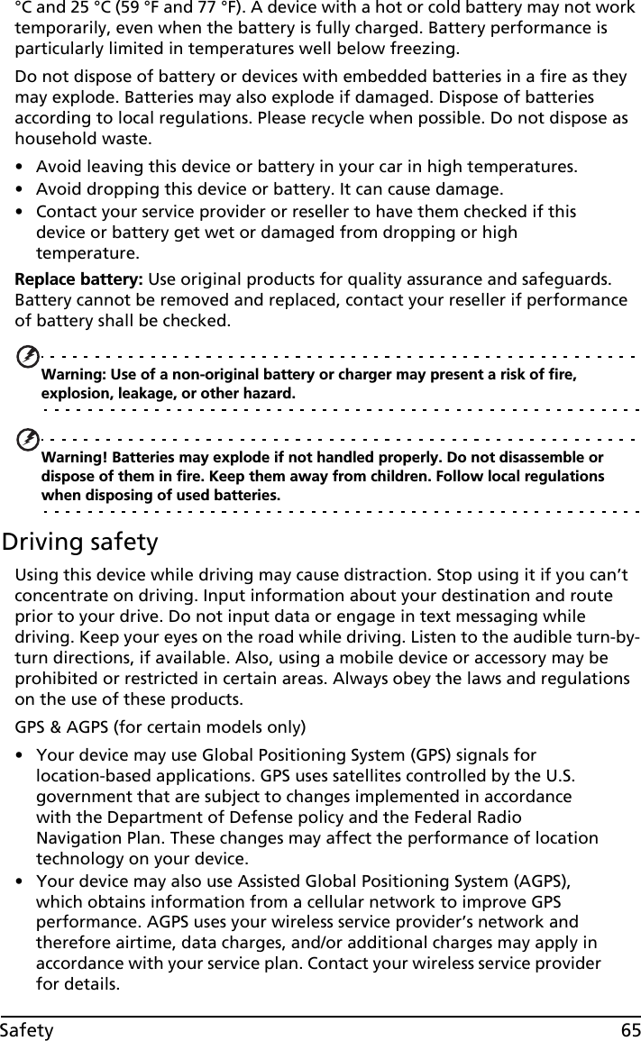 65Safety°C and 25 °C (59 °F and 77 °F). A device with a hot or cold battery may not work temporarily, even when the battery is fully charged. Battery performance is particularly limited in temperatures well below freezing.Do not dispose of battery or devices with embedded batteries in a fire as they may explode. Batteries may also explode if damaged. Dispose of batteries according to local regulations. Please recycle when possible. Do not dispose as household waste.• Avoid leaving this device or battery in your car in high temperatures.• Avoid dropping this device or battery. It can cause damage.• Contact your service provider or reseller to have them checked if this device or battery get wet or damaged from dropping or high temperature.Replace battery: Use original products for quality assurance and safeguards. Battery cannot be removed and replaced, contact your reseller if performance of battery shall be checked. Warning: Use of a non-original battery or charger may present a risk of fire, explosion, leakage, or other hazard.Warning! Batteries may explode if not handled properly. Do not disassemble or dispose of them in fire. Keep them away from children. Follow local regulations when disposing of used batteries.Driving safetyUsing this device while driving may cause distraction. Stop using it if you can’t concentrate on driving. Input information about your destination and route prior to your drive. Do not input data or engage in text messaging while driving. Keep your eyes on the road while driving. Listen to the audible turn-by-turn directions, if available. Also, using a mobile device or accessory may be prohibited or restricted in certain areas. Always obey the laws and regulations on the use of these products.GPS &amp; AGPS (for certain models only)• Your device may use Global Positioning System (GPS) signals for location-based applications. GPS uses satellites controlled by the U.S. government that are subject to changes implemented in accordance with the Department of Defense policy and the Federal Radio Navigation Plan. These changes may affect the performance of location technology on your device.• Your device may also use Assisted Global Positioning System (AGPS), which obtains information from a cellular network to improve GPS performance. AGPS uses your wireless service provider’s network and therefore airtime, data charges, and/or additional charges may apply in accordance with your service plan. Contact your wireless service provider for details.