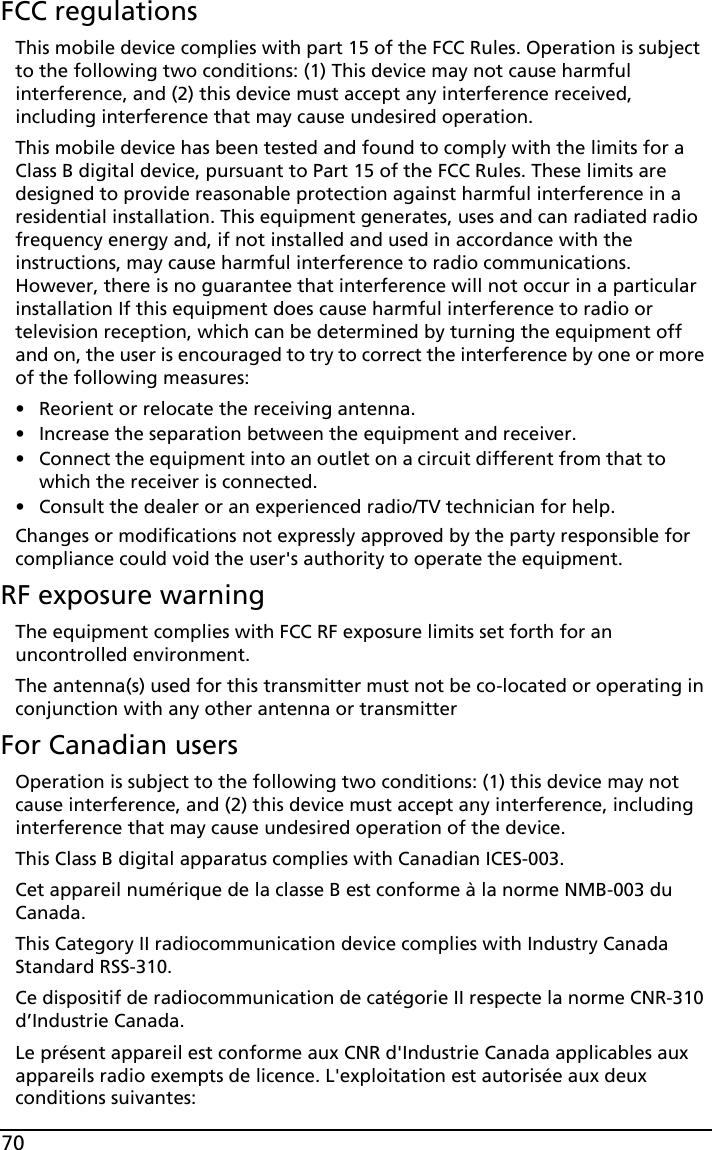 70FCC regulationsThis mobile device complies with part 15 of the FCC Rules. Operation is subject to the following two conditions: (1) This device may not cause harmful interference, and (2) this device must accept any interference received, including interference that may cause undesired operation.This mobile device has been tested and found to comply with the limits for a Class B digital device, pursuant to Part 15 of the FCC Rules. These limits are designed to provide reasonable protection against harmful interference in a residential installation. This equipment generates, uses and can radiated radio frequency energy and, if not installed and used in accordance with the instructions, may cause harmful interference to radio communications. However, there is no guarantee that interference will not occur in a particular installation If this equipment does cause harmful interference to radio or television reception, which can be determined by turning the equipment off and on, the user is encouraged to try to correct the interference by one or more of the following measures:• Reorient or relocate the receiving antenna.• Increase the separation between the equipment and receiver.• Connect the equipment into an outlet on a circuit different from that to which the receiver is connected.• Consult the dealer or an experienced radio/TV technician for help.Changes or modifications not expressly approved by the party responsible for compliance could void the user&apos;s authority to operate the equipment.RF exposure warningThe equipment complies with FCC RF exposure limits set forth for an uncontrolled environment.The antenna(s) used for this transmitter must not be co-located or operating in conjunction with any other antenna or transmitterFor Canadian usersOperation is subject to the following two conditions: (1) this device may not cause interference, and (2) this device must accept any interference, including interference that may cause undesired operation of the device.This Class B digital apparatus complies with Canadian ICES-003.Cet appareil numérique de la classe B est conforme à la norme NMB-003 du Canada.This Category II radiocommunication device complies with Industry Canada Standard RSS-310. Ce dispositif de radiocommunication de catégorie II respecte la norme CNR-310 d’Industrie Canada.Le présent appareil est conforme aux CNR d&apos;Industrie Canada applicables aux appareils radio exempts de licence. L&apos;exploitation est autorisée aux deux conditions suivantes: 