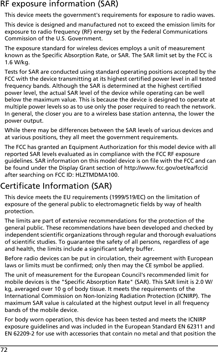 72RF exposure information (SAR)This device meets the government&apos;s requirements for exposure to radio waves.This device is designed and manufactured not to exceed the emission limits for exposure to radio frequency (RF) energy set by the Federal Communications Commission of the U.S. Government. The exposure standard for wireless devices employs a unit of measurement known as the Specific Absorption Rate, or SAR. The SAR limit set by the FCC is 1.6 W/kg.Tests for SAR are conducted using standard operating positions accepted by the FCC with the device transmitting at its highest certified power level in all tested frequency bands. Although the SAR is determined at the highest certified power level, the actual SAR level of the device while operating can be well below the maximum value. This is because the device is designed to operate at multiple power levels so as to use only the poser required to reach the network. In general, the closer you are to a wireless base station antenna, the lower the power output.While there may be differences between the SAR levels of various devices and at various positions, they all meet the government requirements.The FCC has granted an Equipment Authorization for this model device with all reported SAR levels evaluated as in compliance with the FCC RF exposure guidelines. SAR information on this model device is on file with the FCC and can be found under the Display Grant section of http://www.fcc.gov/oet/ea/fccid after searching on FCC ID: HLZTMDMA100.Certificate Information (SAR)This device meets the EU requirements (1999/519/EC) on the limitation of exposure of the general public to electromagnetic fields by way of health protection.The limits are part of extensive recommendations for the protection of the general public. These recommendations have been developed and checked by independent scientific organizations through regular and thorough evaluations of scientific studies. To guarantee the safety of all persons, regardless of age and health, the limits include a significant safety buffer.Before radio devices can be put in circulation, their agreement with European laws or limits must be confirmed; only then may the CE symbol be applied.The unit of measurement for the European Council&apos;s recommended limit for mobile devices is the &quot;Specific Absorption Rate&quot; (SAR). This SAR limit is 2.0 W/kg, averaged over 10 g of body tissue. It meets the requirements of the International Commission on Non-Ionizing Radiation Protection (ICNIRP). The maximum SAR value is calculated at the highest output level in all frequency bands of the mobile device.For body worn operation, this device has been tested and meets the ICNIRP exposure guidelines and was included in the European Standard EN 62311 and EN 62209-2 for use with accessories that contain no metal and that position the 
