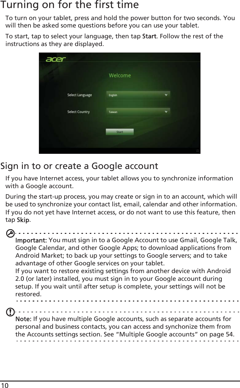 10Turning on for the first timeTo turn on your tablet, press and hold the power button for two seconds. You will then be asked some questions before you can use your tablet.To start, tap to select your language, then tap SStart. Follow the rest of the instructions as they are displayed.Sign in to or create a Google accountIf you have Internet access, your tablet allows you to synchronize information with a Google account.During the start-up process, you may create or sign in to an account, which will be used to synchronize your contact list, email, calendar and other information. If you do not yet have Internet access, or do not want to use this feature, then tap SSkip.Important: You must sign in to a Google Account to use Gmail, Google Talk, Google Calendar, and other Google Apps; to download applications from Android Market; to back up your settings to Google servers; and to take advantage of other Google services on your tablet.If you want to restore existing settings from another device with Android 2.0 (or later) installed, you must sign in to your Google account during setup. If you wait until after setup is complete, your settings will not be restored. Note: If you have multiple Google accounts, such as separate accounts for personal and business contacts, you can access and synchonize them from the Accounts settings section. See “Multiple Google accounts” on page 54.