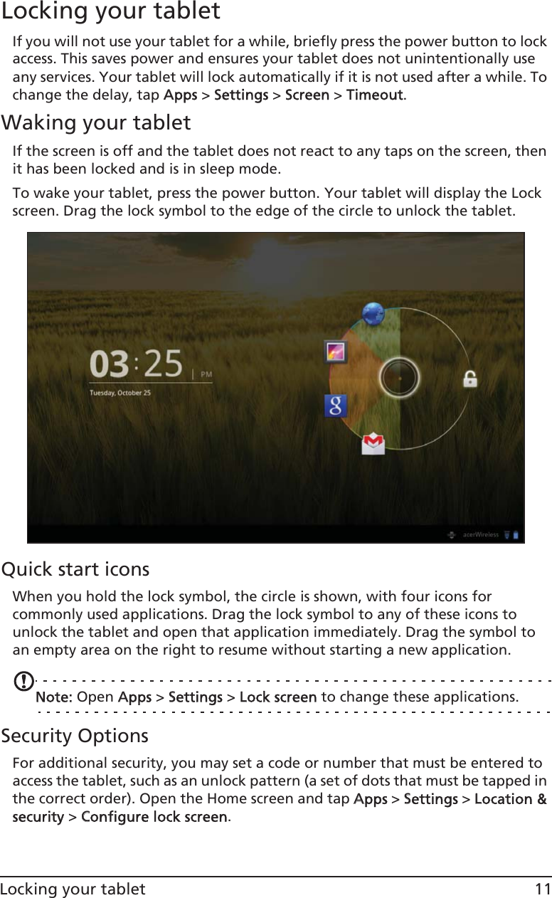 11Locking your tabletLocking your tabletIf you will not use your tablet for a while, briefly press the power button to lock access. This saves power and ensures your tablet does not unintentionally use any services. Your tablet will lock automatically if it is not used after a while. To change the delay, tap AApps &gt; SSettings &gt; SScreen &gt; TTimeout.Waking your tabletIf the screen is off and the tablet does not react to any taps on the screen, then it has been locked and is in sleep mode.To wake your tablet, press the power button. Your tablet will display the Lock screen. Drag the lock symbol to the edge of the circle to unlock the tablet.Quick start iconsWhen you hold the lock symbol, the circle is shown, with four icons for commonly used applications. Drag the lock symbol to any of these icons to unlock the tablet and open that application immediately. Drag the symbol to an empty area on the right to resume without starting a new application.Note: Open AApps &gt; SSettings &gt; LLock screen to change these applications.Security OptionsFor additional security, you may set a code or number that must be entered to access the tablet, such as an unlock pattern (a set of dots that must be tapped in the correct order). Open the Home screen and tap AApps &gt; SSettings &gt; LLocation &amp; security &gt; CConfigure lock screen.