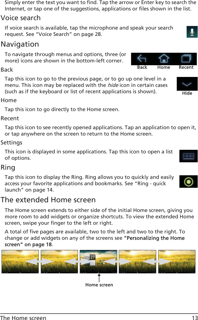 13The Home screenSimply enter the text you want to find. Tap the arrow or Enter key to search the Internet, or tap one of the suggestions, applications or files shown in the list.Voice searchIf voice search is available, tap the microphone and speak your search request. See “Voice Search” on page 28.NavigationBack Home RecentTo navigate through menus and options, three (or more) icons are shown in the bottom-left corner.BackTap this icon to go to the previous page, or to go up one level in a menu. This icon may be replaced with the hide icon in certain cases (such as if the keyboard or list of recent applications is shown).HideHomeTap this icon to go directly to the Home screen.RecentTap this icon to see recently opened applications. Tap an application to open it, or tap anywhere on the screen to return to the Home screen.SettingsThis icon is displayed in some applications. Tap this icon to open a list of options.RingTap this icon to display the Ring. Ring allows you to quickly and easily access your favorite applications and bookmarks. See “Ring - quick launch” on page 14.The extended Home screenThe Home screen extends to either side of the initial Home screen, giving you more room to add widgets or organize shortcuts. To view the extended Home screen, swipe your finger to the left or right. A total of five pages are available, two to the left and two to the right. To change or add widgets on any of the screens see ““Personalizing the Home screen“ on page 18.Home screen