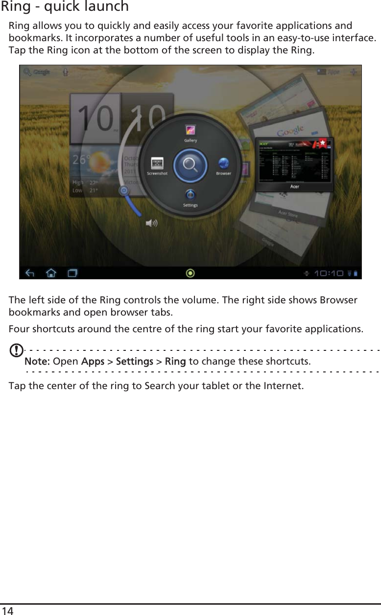 14Ring - quick launchRing allows you to quickly and easily access your favorite applications and bookmarks. It incorporates a number of useful tools in an easy-to-use interface. Tap the Ring icon at the bottom of the screen to display the Ring.The left side of the Ring controls the volume. The right side shows Browser bookmarks and open browser tabs.Four shortcuts around the centre of the ring start your favorite applications.Note: Open AApps &gt; SSettings &gt; RRing to change these shortcuts.Tap the center of the ring to Search your tablet or the Internet. 