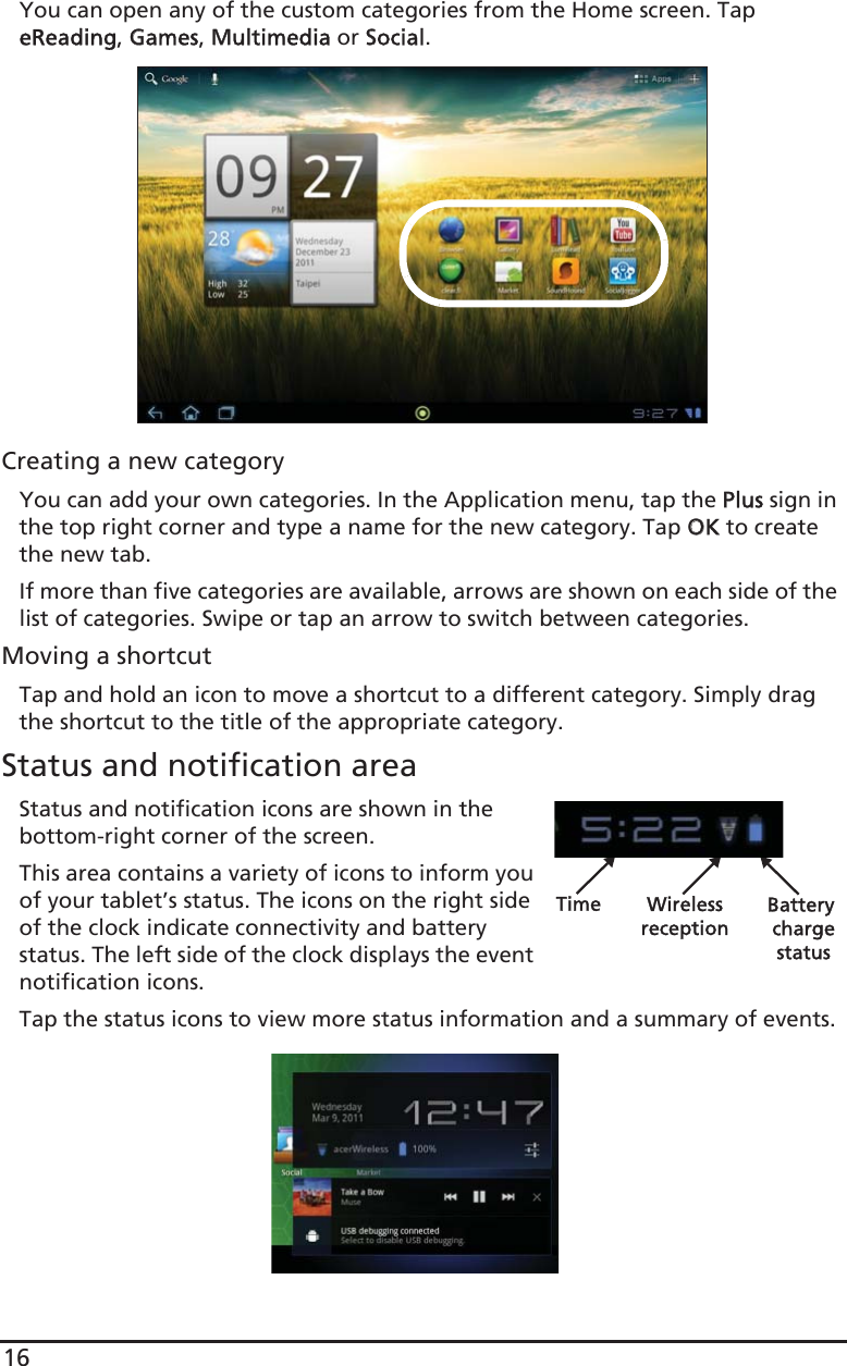 16You can open any of the custom categories from the Home screen. Tap eReading, GGames, MMultimedia or SSocial.Creating a new categoryYou can add your own categories. In the Application menu, tap the PPlus sign in the top right corner and type a name for the new category. Tap OOK to create the new tab.If more than five categories are available, arrows are shown on each side of the list of categories. Swipe or tap an arrow to switch between categories.Moving a shortcutTap and hold an icon to move a shortcut to a different category. Simply drag the shortcut to the title of the appropriate category.Status and notification areaStatus and notification icons are shown in the bottom-right corner of the screen. Time Wireless Battery chargereceptionstatusThis area contains a variety of icons to inform you of your tablet’s status. The icons on the right side of the clock indicate connectivity and battery status. The left side of the clock displays the event notification icons. Tap the status icons to view more status information and a summary of events.