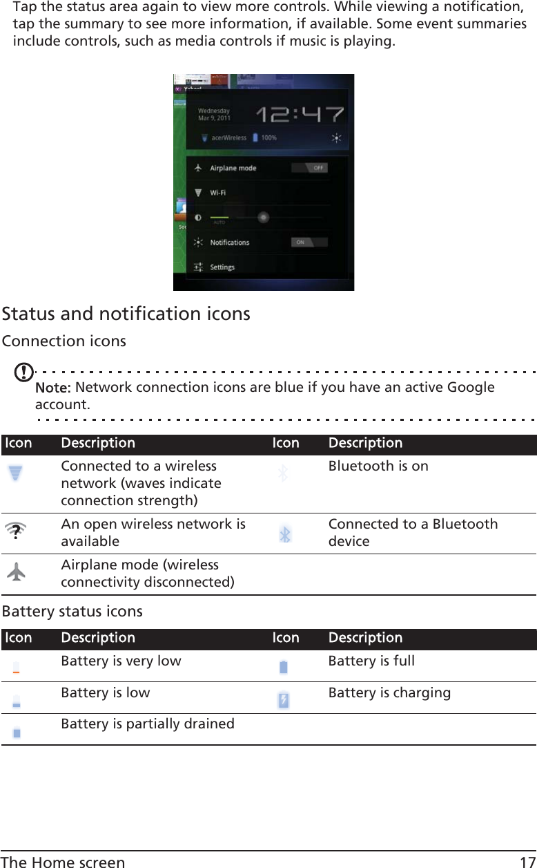 17The Home screenTap the status area again to view more controls. While viewing a notification, tap the summary to see more information, if available. Some event summaries include controls, such as media controls if music is playing.Status and notification iconsConnection iconsNote: Network connection icons are blue if you have an active Google account.Battery status iconsIcon Description Icon DescriptionConnected to a wireless network (waves indicate connection strength)Bluetooth is onAn open wireless network is availableConnected to a Bluetooth deviceAirplane mode (wireless connectivity disconnected)Icon Description Icon DescriptionBattery is very low Battery is fullBattery is low Battery is chargingBattery is partially drained