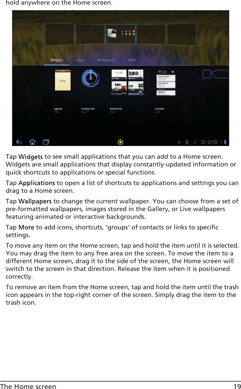 19The Home screenhold anywhere on the Home screen.Tap WWidgets to see small applications that you can add to a Home screen. Widgets are small applications that display constantly-updated information or quick shortcuts to applications or special functions. Tap AApplications to open a list of shortcuts to applications and settings you can drag to a Home screen.Tap WWallpapers to change the current wallpaper. You can choose from a set of pre-formatted wallpapers, images stored in the Gallery, or Live wallpapers featuring animated or interactive backgrounds. Tap MMore to add icons, shortcuts, ‘groups’ of contacts or links to specific settings.  To move any item on the Home screen, tap and hold the item until it is selected. You may drag the item to any free area on the screen. To move the item to a different Home screen, drag it to the side of the screen, the Home screen will switch to the screen in that direction. Release the item when it is positioned correctly.To remove an item from the Home screen, tap and hold the item until the trash icon appears in the top-right corner of the screen. Simply drag the item to the trash icon.