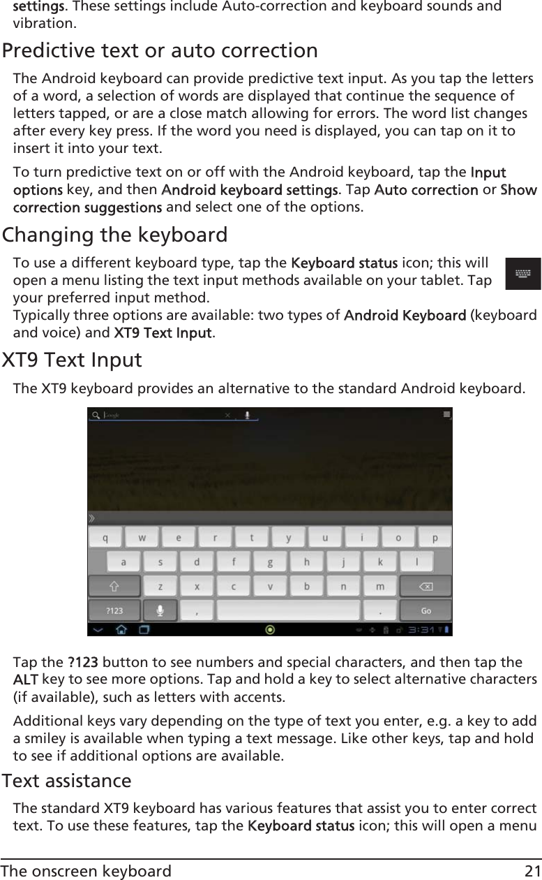 21The onscreen keyboardsettings. These settings include Auto-correction and keyboard sounds and vibration.Predictive text or auto correctionThe Android keyboard can provide predictive text input. As you tap the letters of a word, a selection of words are displayed that continue the sequence of letters tapped, or are a close match allowing for errors. The word list changes after every key press. If the word you need is displayed, you can tap on it to insert it into your text.To turn predictive text on or off with the Android keyboard, tap the IInput options key, and then AAndroid keyboard settings. Tap AAuto correction or SShow correction suggestions and select one of the options.Changing the keyboardTo use a different keyboard type, tap the KKeyboard status icon; this will open a menu listing the text input methods available on your tablet. Tap your preferred input method. Typically three options are available: two types of AAndroid Keyboard (keyboard and voice) and XXT9 Text IInput.XT9 Text InputThe XT9 keyboard provides an alternative to the standard Android keyboard. Tap the ??123 button to see numbers and special characters, and then tap the ALT key to see more options. Tap and hold a key to select alternative characters (if available), such as letters with accents.Additional keys vary depending on the type of text you enter, e.g. a key to add a smiley is available when typing a text message. Like other keys, tap and hold to see if additional options are available.Text assistanceThe standard XT9 keyboard has various features that assist you to enter correct text. To use these features, tap the KKeyboard status icon; this will open a menu 