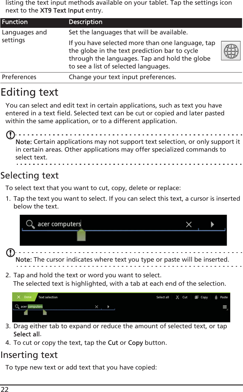 22listing the text input methods available on your tablet. Tap the settings icon next to the XXT9 Text Input entry.Editing textYou can select and edit text in certain applications, such as text you have entered in a text field. Selected text can be cut or copied and later pasted within the same application, or to a different application. Note: Certain applications may not support text selection, or only support it in certain areas. Other applications may offer specialized commands to select text.Selecting textTo select text that you want to cut, copy, delete or replace:1. Tap the text you want to select. If you can select this text, a cursor is inserted below the text.Note: The cursor indicates where text you type or paste will be inserted. 2. Tap and hold the text or word you want to select.The selected text is highlighted, with a tab at each end of the selection.3. Drag either tab to expand or reduce the amount of selected text, or tap Select all.4. To cut or copy the text, tap the CCut or CCopy button.Inserting textTo type new text or add text that you have copied:Function DescriptionLanguages and settingsSet the languages that will be available.If you have selected more than one language, tap the globe in the text prediction bar to cycle through the languages. Tap and hold the globe to see a list of selected languages.Preferences Change your text input preferences.