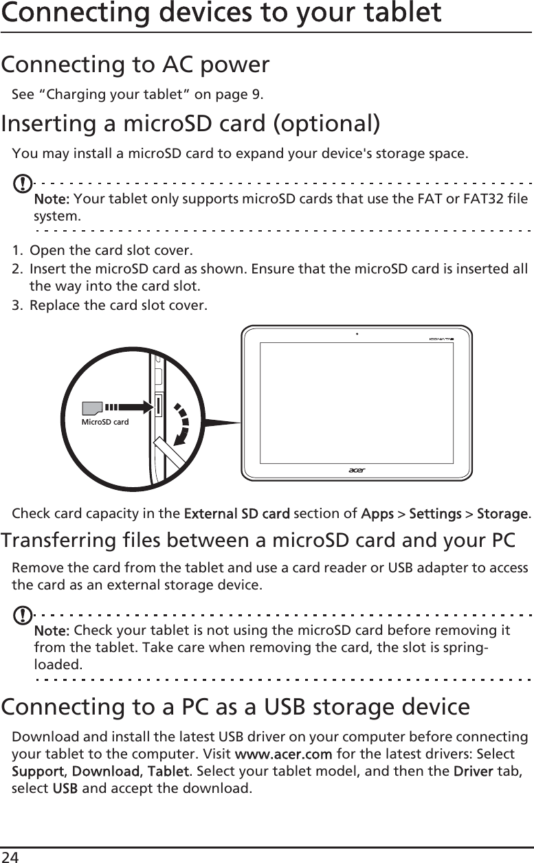 24Connecting devices to your tabletConnecting to AC powerSee “Charging your tablet” on page 9.Inserting a microSD card (optional)You may install a microSD card to expand your device&apos;s storage space.Note: Your tablet only supports microSD cards that use the FAT or FAT32 file system.1. Open the card slot cover.2. Insert the microSD card as shown. Ensure that the microSD card is inserted all the way into the card slot.3. Replace the card slot cover.MicroSD cardCheck card capacity in the EExternal SD card section of AApps &gt; SSettings &gt; SStorage.Transferring files between a microSD card and your PCRemove the card from the tablet and use a card reader or USB adapter to access the card as an external storage device.Note: Check your tablet is not using the microSD card before removing it from the tablet. Take care when removing the card, the slot is spring-loaded.Connecting to a PC as a USB storage deviceDownload and install the latest USB driver on your computer before connecting your tablet to the computer. Visit wwww.acer.com for the latest drivers: Select Support, DDownload, TTablet. Select your tablet model, and then the DDriver tab, select UUSB and accept the download.