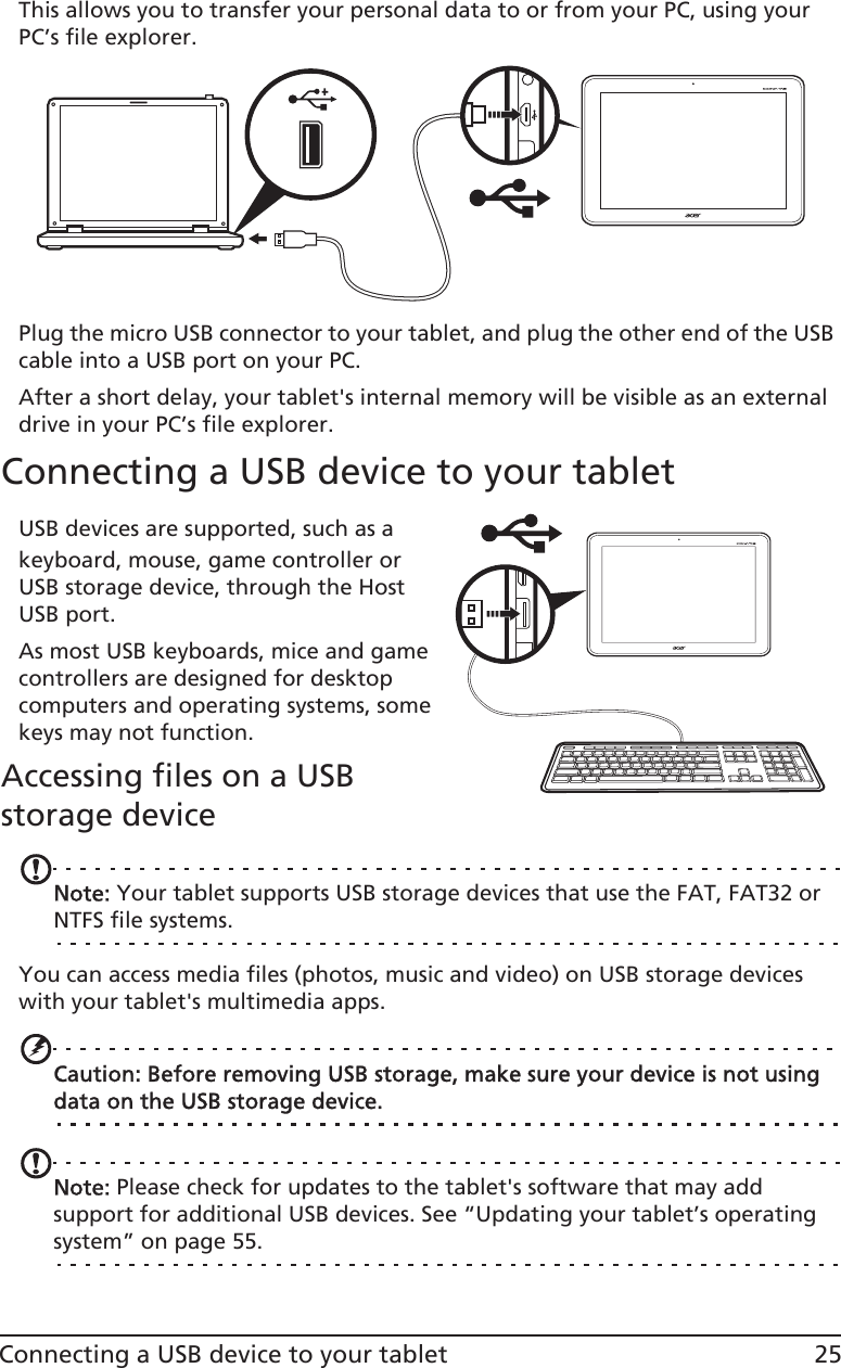 25Connecting a USB device to your tabletThis allows you to transfer your personal data to or from your PC, using your PC’s file explorer.Plug the micro USB connector to your tablet, and plug the other end of the USB cable into a USB port on your PC.After a short delay, your tablet&apos;s internal memory will be visible as an external drive in your PC’s file explorer.Connecting a USB device to your tabletUSB devices are supported, such as a keyboard, mouse, game controller or USB storage device, through the Host USB port.As most USB keyboards, mice and game controllers are designed for desktop computers and operating systems, some keys may not function.Accessing files on a USB storage deviceNNote: Your tablet supports USB storage devices that use the FAT, FAT32 or NTFS file systems.You can access media files (photos, music and video) on USB storage devices with your tablet&apos;s multimedia apps.Caution: Before removing USB storage, make sure your device is not using data on the USB storage device.Note: Please check for updates to the tablet&apos;s software that may add support for additional USB devices. See “Updating your tablet’s operating system” on page 55.