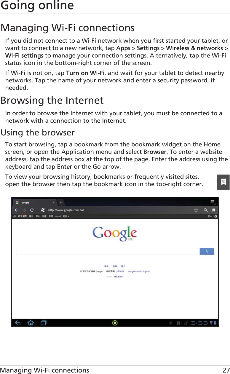 27Managing Wi-Fi connectionsGoing onlineManaging Wi-Fi connectionsIf you did not connect to a Wi-Fi network when you first started your tablet, or want to connect to a new network, tap AApps &gt; SSettings &gt; WWireless &amp; networks &gt; Wi-Fi settings to manage your connection settings. Alternatively, tap the Wi-Fi status icon in the bottom-right corner of the screen.If Wi-Fi is not on, tap TTurn on Wi-Fi, and wait for your tablet to detect nearby networks. Tap the name of your network and enter a security password, if needed. Browsing the InternetIn order to browse the Internet with your tablet, you must be connected to a network with a connection to the Internet.Using the browserTo start browsing, tap a bookmark from the bookmark widget on the Home screen, or open the Application menu and select BBrowser. To enter a website address, tap the address box at the top of the page. Enter the address using the keyboard and tap EEnter or the Go arrow.To view your browsing history, bookmarks or frequently visited sites, open the browser then tap the bookmark icon in the top-right corner.