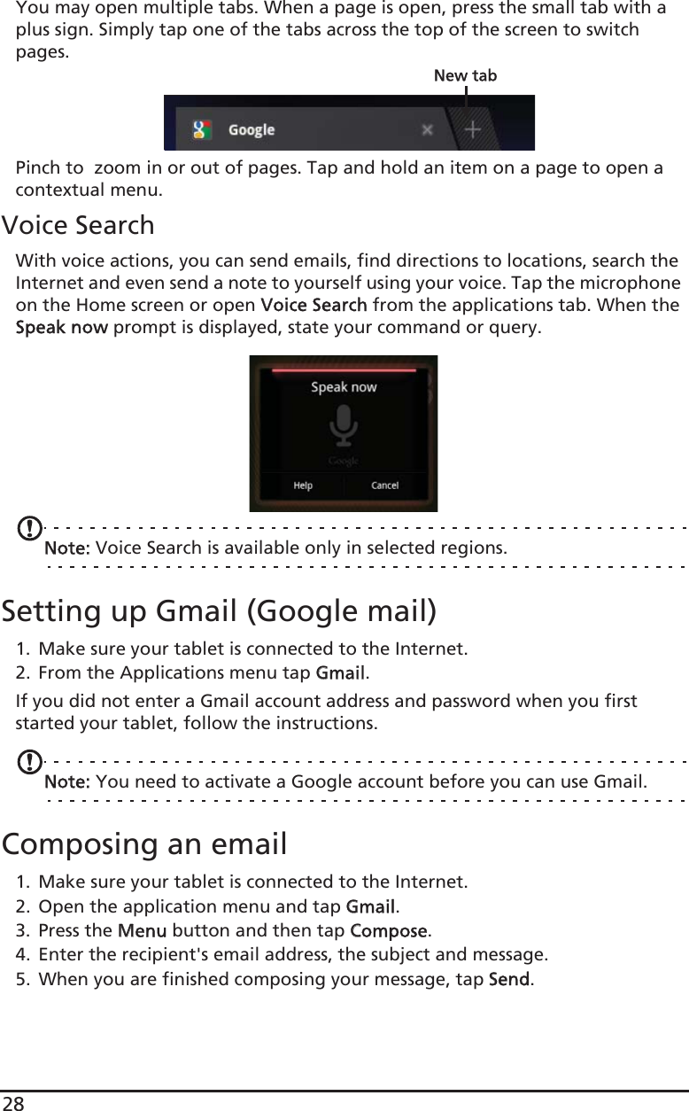 28You may open multiple tabs. When a page is open, press the small tab with a plus sign. Simply tap one of the tabs across the top of the screen to switch pages. New tabPinch to  zoom in or out of pages. Tap and hold an item on a page to open a contextual menu.Voice SearchWith voice actions, you can send emails, find directions to locations, search the Internet and even send a note to yourself using your voice. Tap the microphone on the Home screen or open VVoice Search from the applications tab. When the Speak now prompt is displayed, state your command or query.Note: Voice Search is available only in selected regions.Setting up Gmail (Google mail)1. Make sure your tablet is connected to the Internet.2. From the Applications menu tap GGmail.If you did not enter a Gmail account address and password when you first started your tablet, follow the instructions.Note: You need to activate a Google account before you can use Gmail.Composing an email1. Make sure your tablet is connected to the Internet.2. Open the application menu and tap GGmail.3. Press the MMenu button and then tap CCompose.4. Enter the recipient&apos;s email address, the subject and message.5. When you are finished composing your message, tap SSend.