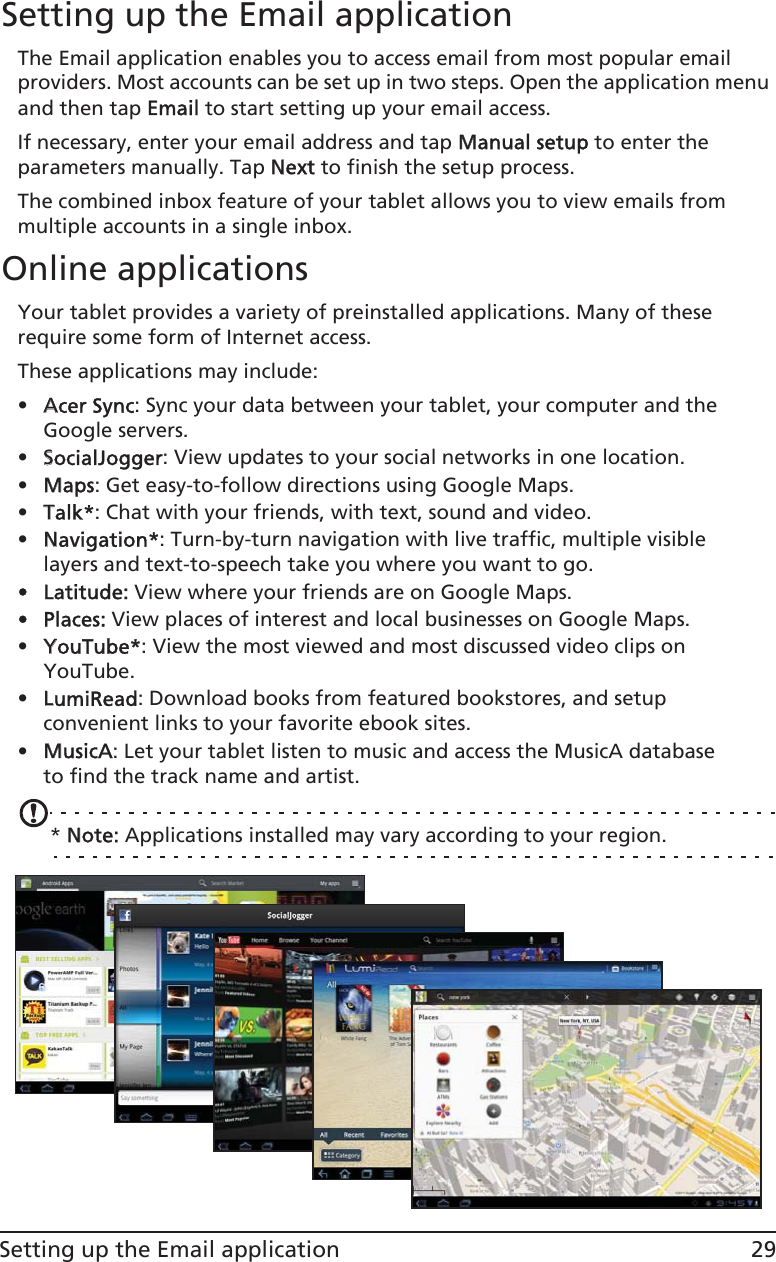 29Setting up the Email applicationSetting up the Email applicationThe Email application enables you to access email from most popular email providers. Most accounts can be set up in two steps. Open the application menu and then tap EEmail to start setting up your email access.If necessary, enter your email address and tap MManual setup to enter the parameters manually. Tap NNext to finish the setup process.The combined inbox feature of your tablet allows you to view emails from multiple accounts in a single inbox.Online applicationsYour tablet provides a variety of preinstalled applications. Many of these require some form of Internet access. These applications may include:•AAcer Sync: Sync your data between your tablet, your computer and the Google servers.•SSocialJogger:  View updates to your social networks in one location.•MMaps: Get easy-to-follow directions using Google Maps.•TTalk*: Chat with your friends, with text, sound and video.•NNavigation*: Turn-by-turn navigation with live traffic, multiple visible layers and text-to-speech take you where you want to go.• Latitude: View where your friends are on Google Maps.• Places: View places of interest and local businesses on Google Maps.•YYouTube*: View the most viewed and most discussed video clips on YouTube.•LLumiRead: Download books from featured bookstores, and setup convenient links to your favorite ebook sites.•MMusicA: Let your tablet listen to music and access the MusicA database to find the track name and artist.* NNote: Applications installed may vary according to your region.