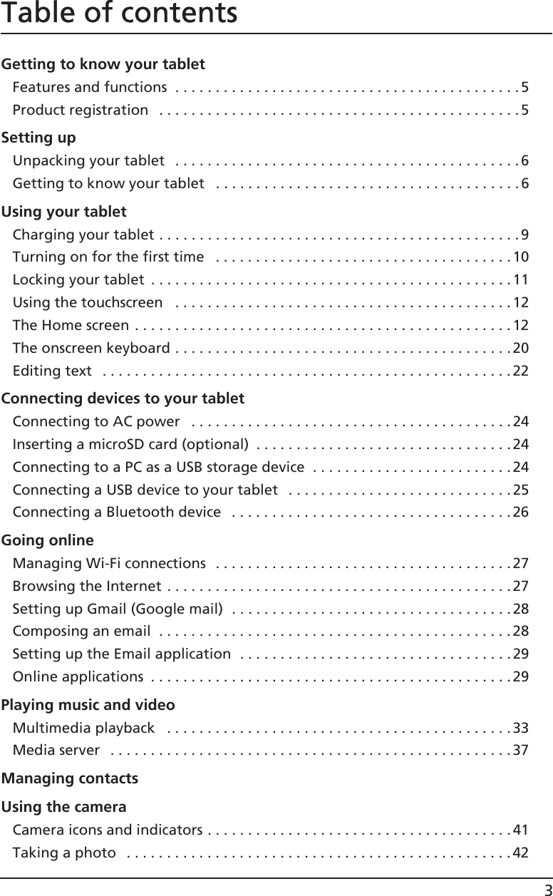 3Table of contentsGetting to know your tabletFeatures and functions  . . . . . . . . . . . . . . . . . . . . . . . . . . . . . . . . . . . . . . . . . . .5Product registration   . . . . . . . . . . . . . . . . . . . . . . . . . . . . . . . . . . . . . . . . . . . . .5Setting upUnpacking your tablet   . . . . . . . . . . . . . . . . . . . . . . . . . . . . . . . . . . . . . . . . . . .6Getting to know your tablet   . . . . . . . . . . . . . . . . . . . . . . . . . . . . . . . . . . . . . .6Using your tabletCharging your tablet . . . . . . . . . . . . . . . . . . . . . . . . . . . . . . . . . . . . . . . . . . . . .9Turning on for the first time   . . . . . . . . . . . . . . . . . . . . . . . . . . . . . . . . . . . . . 10Locking your tablet  . . . . . . . . . . . . . . . . . . . . . . . . . . . . . . . . . . . . . . . . . . . . .11Using the touchscreen   . . . . . . . . . . . . . . . . . . . . . . . . . . . . . . . . . . . . . . . . . .12The Home screen . . . . . . . . . . . . . . . . . . . . . . . . . . . . . . . . . . . . . . . . . . . . . . . 12The onscreen keyboard . . . . . . . . . . . . . . . . . . . . . . . . . . . . . . . . . . . . . . . . . . 20Editing text   . . . . . . . . . . . . . . . . . . . . . . . . . . . . . . . . . . . . . . . . . . . . . . . . . . . 22Connecting devices to your tabletConnecting to AC power   . . . . . . . . . . . . . . . . . . . . . . . . . . . . . . . . . . . . . . . .24Inserting a microSD card (optional)  . . . . . . . . . . . . . . . . . . . . . . . . . . . . . . . .24Connecting to a PC as a USB storage device  . . . . . . . . . . . . . . . . . . . . . . . . .24Connecting a USB device to your tablet   . . . . . . . . . . . . . . . . . . . . . . . . . . . . 25Connecting a Bluetooth device   . . . . . . . . . . . . . . . . . . . . . . . . . . . . . . . . . . . 26Going onlineManaging Wi-Fi connections  . . . . . . . . . . . . . . . . . . . . . . . . . . . . . . . . . . . . .27Browsing the Internet . . . . . . . . . . . . . . . . . . . . . . . . . . . . . . . . . . . . . . . . . . . 27Setting up Gmail (Google mail)  . . . . . . . . . . . . . . . . . . . . . . . . . . . . . . . . . . .28Composing an email  . . . . . . . . . . . . . . . . . . . . . . . . . . . . . . . . . . . . . . . . . . . .28Setting up the Email application  . . . . . . . . . . . . . . . . . . . . . . . . . . . . . . . . . . 29Online applications  . . . . . . . . . . . . . . . . . . . . . . . . . . . . . . . . . . . . . . . . . . . . . 29Playing music and videoMultimedia playback   . . . . . . . . . . . . . . . . . . . . . . . . . . . . . . . . . . . . . . . . . . .33Media server  . . . . . . . . . . . . . . . . . . . . . . . . . . . . . . . . . . . . . . . . . . . . . . . . . .37Managing contactsUsing the cameraCamera icons and indicators . . . . . . . . . . . . . . . . . . . . . . . . . . . . . . . . . . . . . . 41Taking a photo   . . . . . . . . . . . . . . . . . . . . . . . . . . . . . . . . . . . . . . . . . . . . . . . . 42