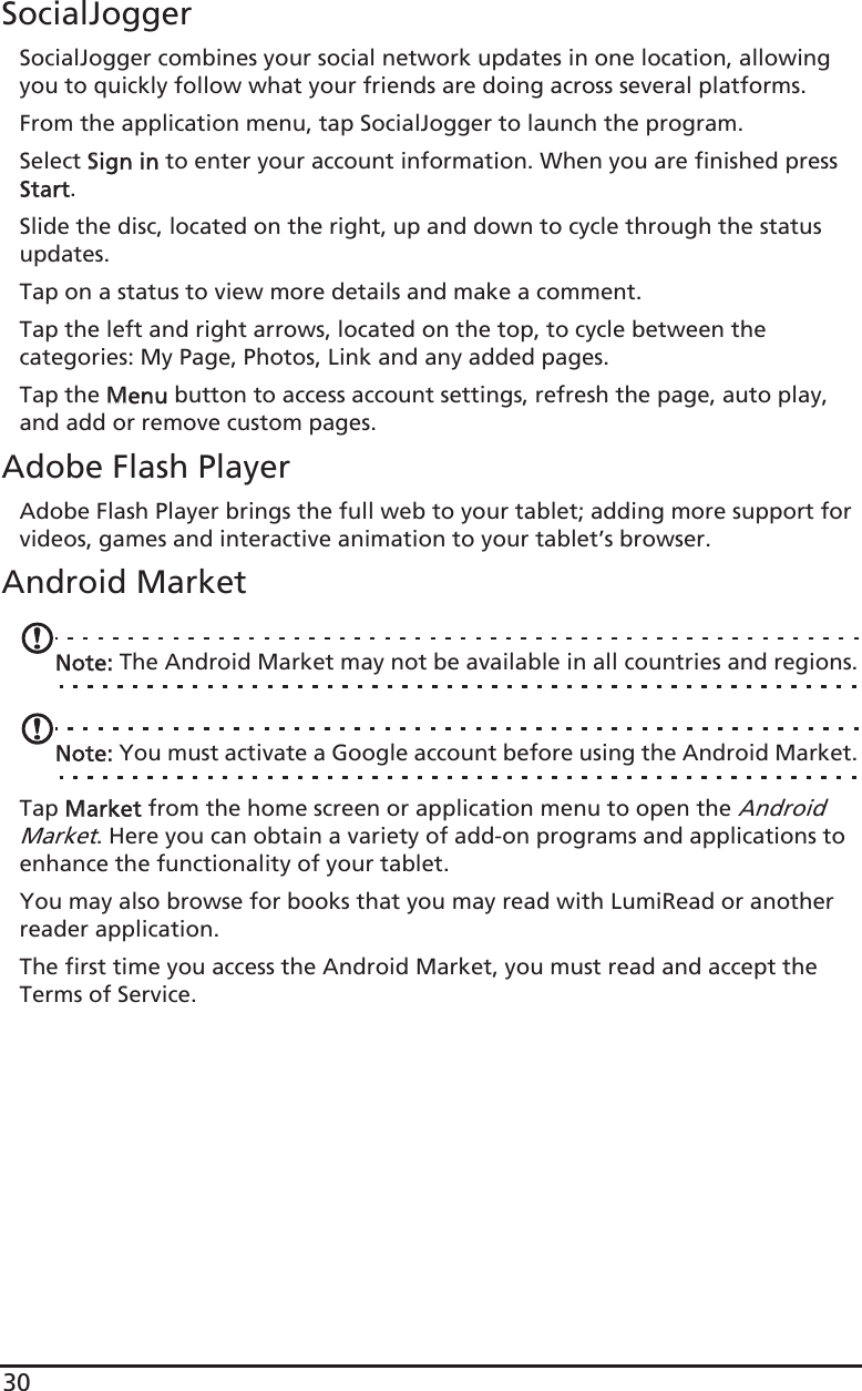 30SocialJoggerSocialJogger combines your social network updates in one location, allowing you to quickly follow what your friends are doing across several platforms.From the application menu, tap SocialJogger to launch the program.Select SSign in to enter your account information. When you are finished press Start.Slide the disc, located on the right, up and down to cycle through the status updates. Tap on a status to view more details and make a comment.Tap the left and right arrows, located on the top, to cycle between the categories: My Page, Photos, Link and any added pages.Tap the MMenu button to access account settings, refresh the page, auto play, and add or remove custom pages.Adobe Flash PlayerAdobe Flash Player brings the full web to your tablet; adding more support for videos, games and interactive animation to your tablet’s browser. Android MarketNote: The Android Market may not be available in all countries and regions.Note: You must activate a Google account before using the Android Market.Tap MMarket from the home screen or application menu to open the Android Market. Here you can obtain a variety of add-on programs and applications to enhance the functionality of your tablet. You may also browse for books that you may read with LumiRead or another reader application.The first time you access the Android Market, you must read and accept the Terms of Service.