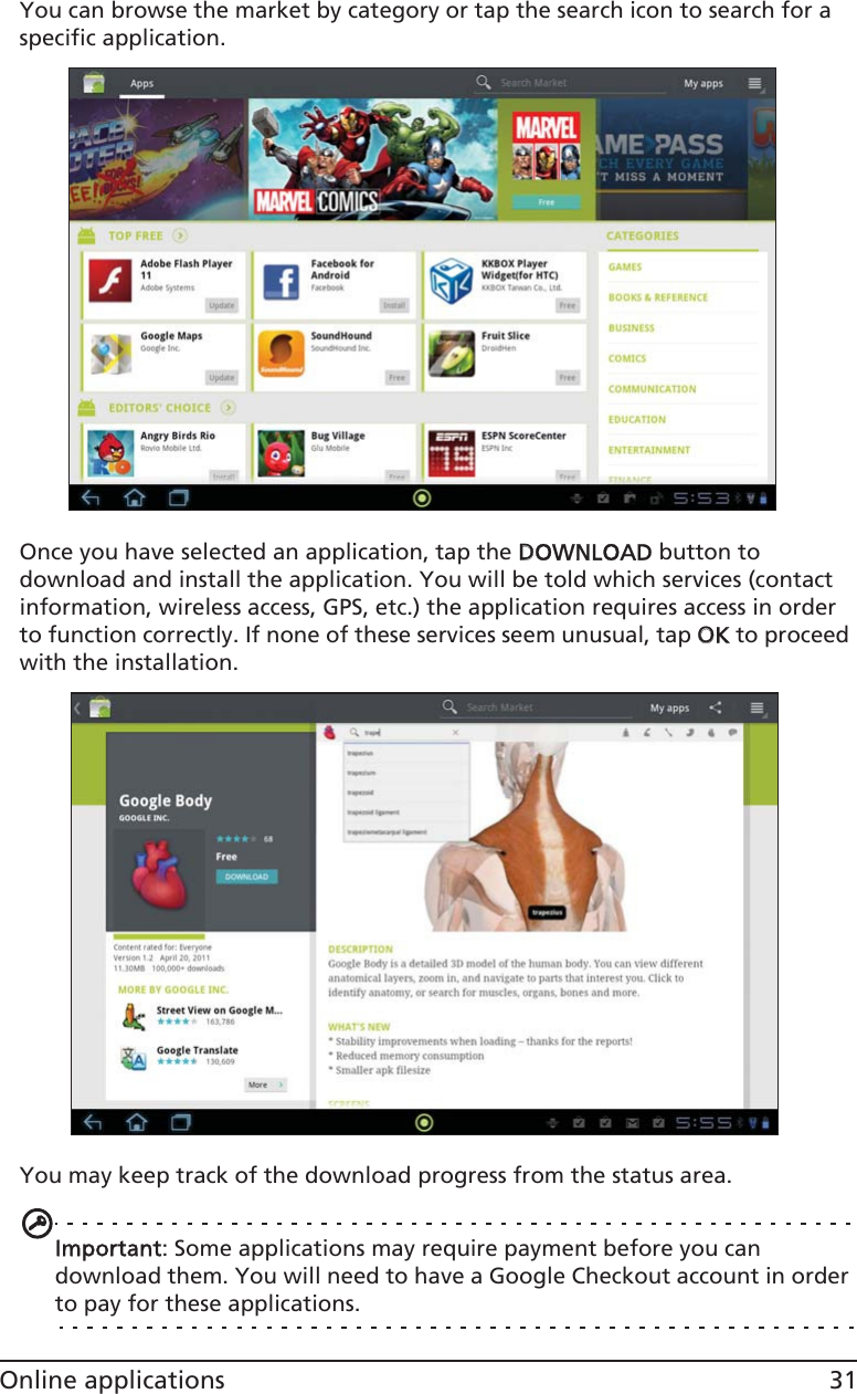 31Online applicationsYou can browse the market by category or tap the search icon to search for a specific application.Once you have selected an application, tap the DDOWNLOAD button to download and install the application. You will be told which services (contact information, wireless access, GPS, etc.) the application requires access in order to function correctly. If none of these services seem unusual, tap OOK to proceed with the installation.You may keep track of the download progress from the status area.Important: Some applications may require payment before you can download them. You will need to have a Google Checkout account in order to pay for these applications.