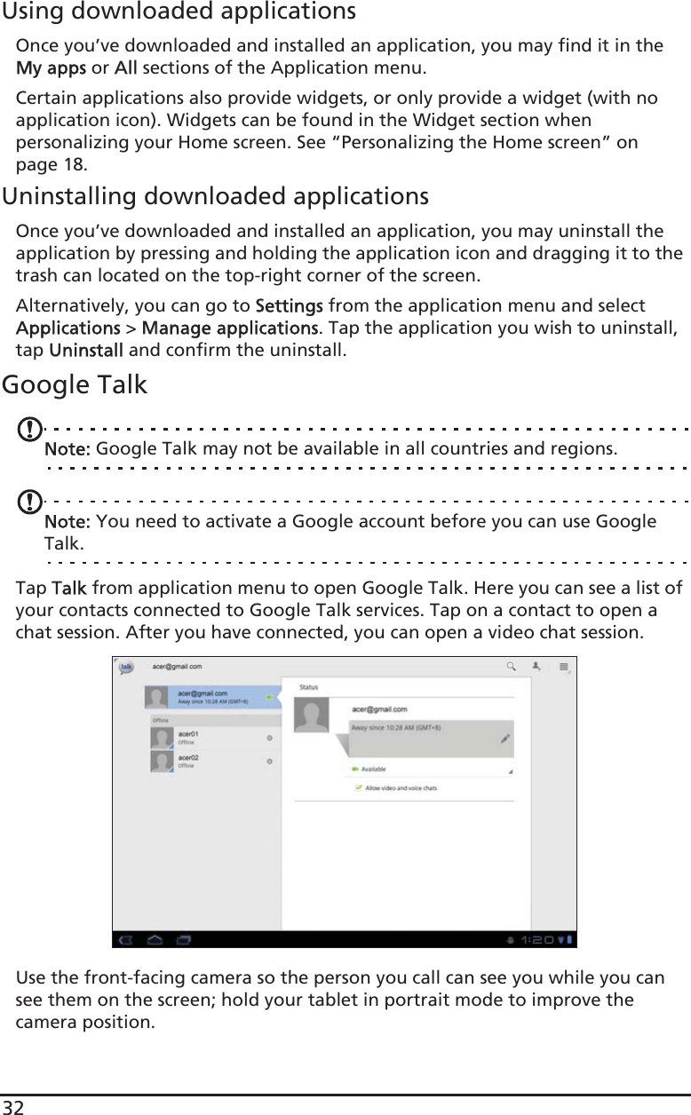 32Using downloaded applicationsOnce you’ve downloaded and installed an application, you may find it in the My apps or AAll sections of the Application menu.Certain applications also provide widgets, or only provide a widget (with no application icon). Widgets can be found in the Widget section when personalizing your Home screen. See “Personalizing the Home screen” on page 18.Uninstalling downloaded applicationsOnce you’ve downloaded and installed an application, you may uninstall the application by pressing and holding the application icon and dragging it to the trash can located on the top-right corner of the screen.Alternatively, you can go to SSettings from the application menu and select Applications &gt; MManage applications. Tap the application you wish to uninstall, tap UUninstall and confirm the uninstall.Google TalkNote: Google Talk may not be available in all countries and regions.Note: You need to activate a Google account before you can use Google Talk.Tap TTalk from application menu to open Google Talk. Here you can see a list of your contacts connected to Google Talk services. Tap on a contact to open a chat session. After you have connected, you can open a video chat session.Use the front-facing camera so the person you call can see you while you can see them on the screen; hold your tablet in portrait mode to improve the camera position.