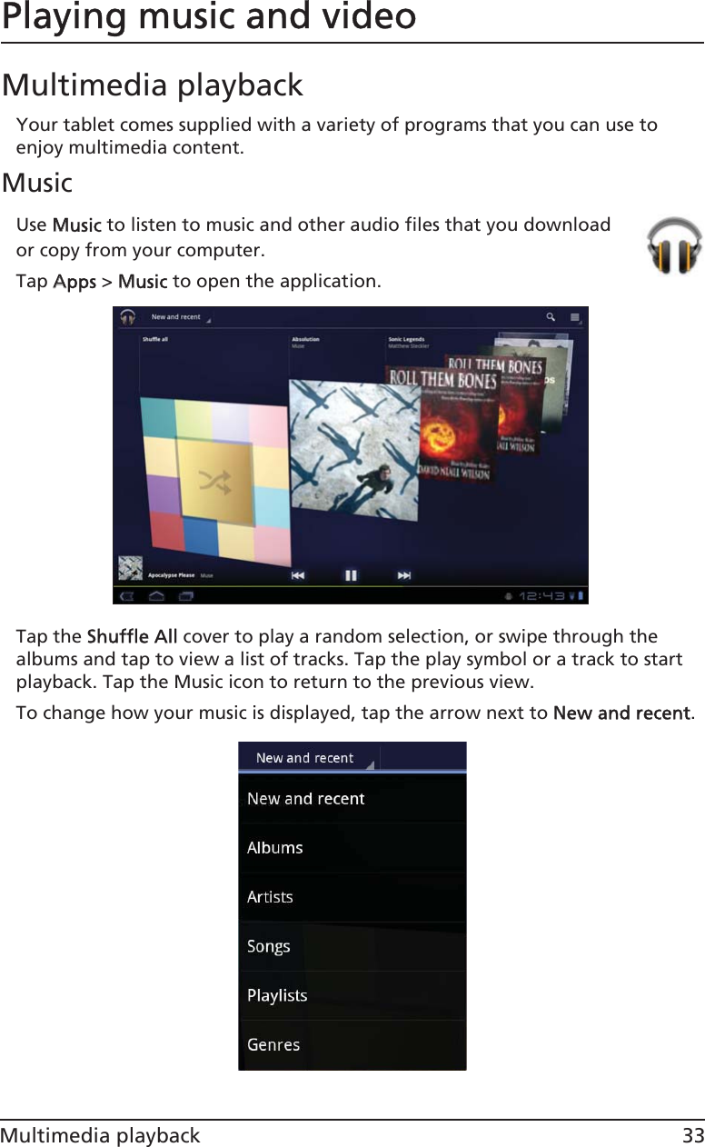 33Multimedia playbackPlaying music and videoMultimedia playbackYour tablet comes supplied with a variety of programs that you can use to enjoy multimedia content.MusicUse MMusic to listen to music and other audio files that you download or copy from your computer. Tap AApps &gt; MMusic to open the application.Tap the SShuffle All cover to play a random selection, or swipe through the albums and tap to view a list of tracks. Tap the play symbol or a track to start playback. Tap the Music icon to return to the previous view.To change how your music is displayed, tap the arrow next to NNew and recent.