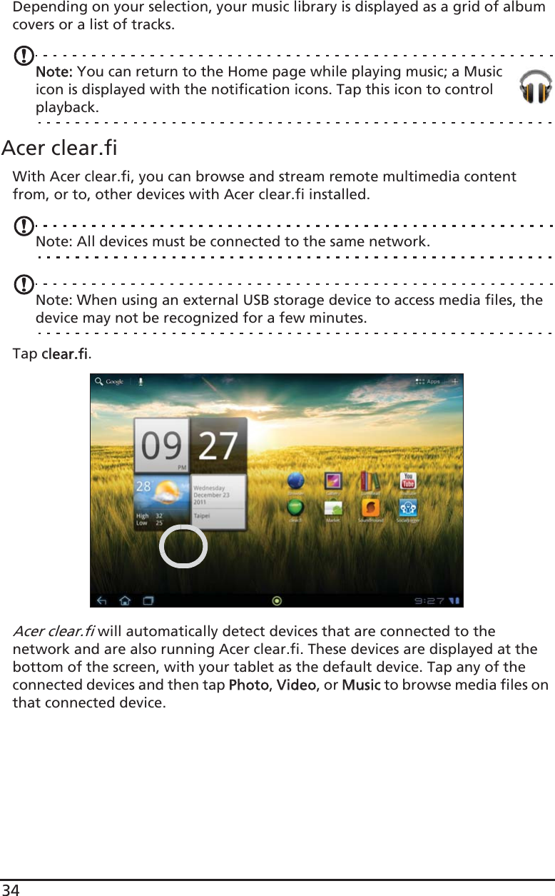 34Depending on your selection, your music library is displayed as a grid of album covers or a list of tracks.Note: You can return to the Home page while playing music; a Music icon is displayed with the notification icons. Tap this icon to control playback.Acer clear.fiWith Acer clear.fi, you can browse and stream remote multimedia content from, or to, other devices with Acer clear.fi installed.Note: All devices must be connected to the same network. Note: When using an external USB storage device to access media files, the device may not be recognized for a few minutes.Tap cclear.fi.Acer clear.fi will automatically detect devices that are connected to the network and are also running Acer clear.fi. These devices are displayed at the bottom of the screen, with your tablet as the default device. Tap any of the connected devices and then tap PPhoto, VVideo, or MMusic to browse media files on that connected device.
