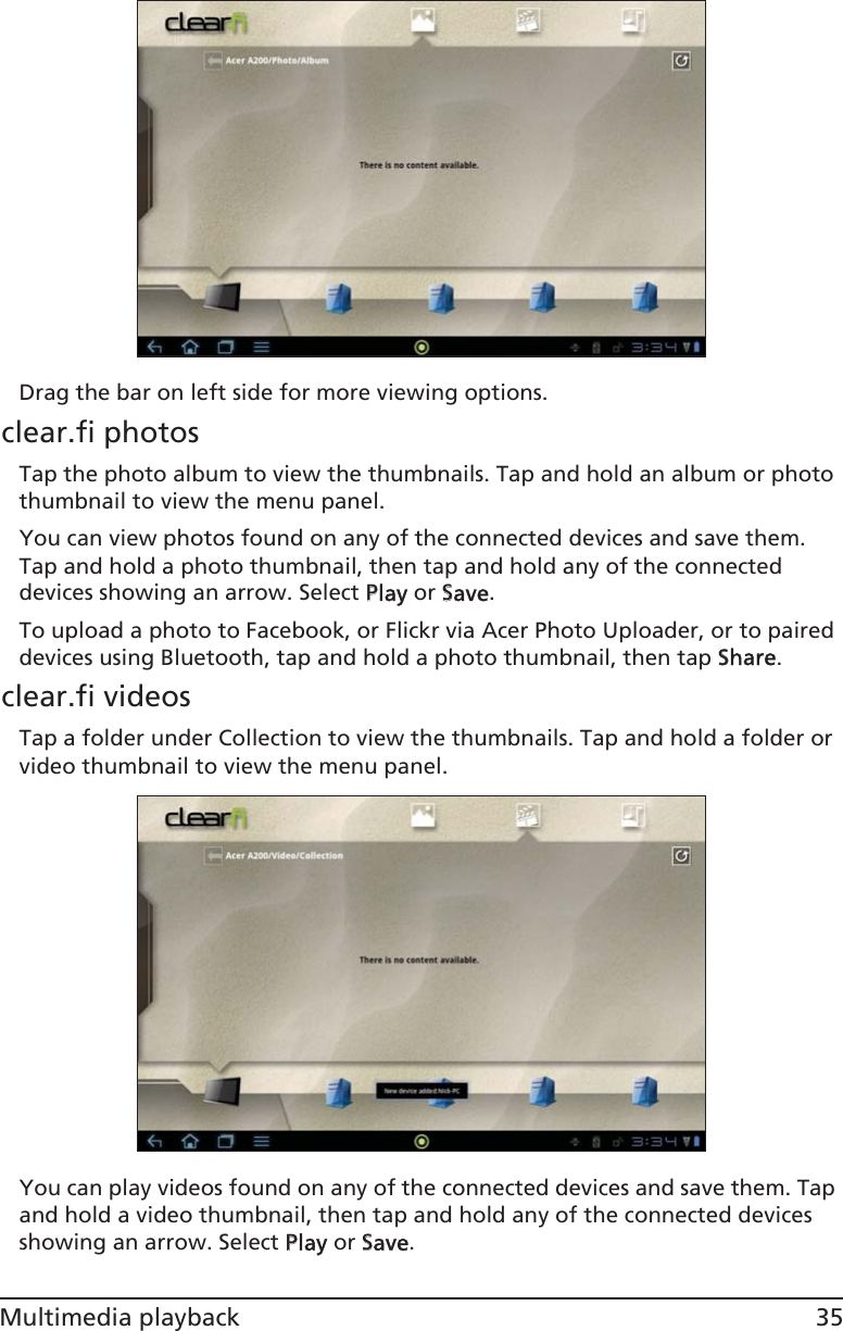 35Multimedia playbackDrag the bar on left side for more viewing options.clear.fi photosTap the photo album to view the thumbnails. Tap and hold an album or photo thumbnail to view the menu panel.You can view photos found on any of the connected devices and save them. Tap and hold a photo thumbnail, then tap and hold any of the connected devices showing an arrow. Select PPlay or SSave.To upload a photo to Facebook, or Flickr via Acer Photo Uploader, or to paired devices using Bluetooth, tap and hold a photo thumbnail, then tap SShare.clear.fi videosTap a folder under Collection to view the thumbnails. Tap and hold a folder or video thumbnail to view the menu panel.You can play videos found on any of the connected devices and save them. Tap and hold a video thumbnail, then tap and hold any of the connected devices showing an arrow. Select PPlay or SSave.