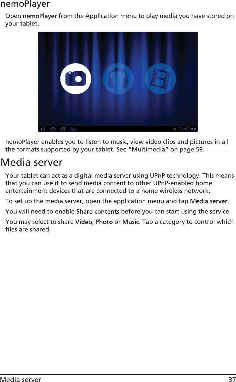 37Media servernemoPlayerOpen nnemoPlayer from the Application menu to play media you have stored on your tablet. nemoPlayer enables you to listen to music, view video clips and pictures in all the formats supported by your tablet. See “Multimedia” on page 59.Media serverYour tablet can act as a digital media server using UPnP technology. This means that you can use it to send media content to other UPnP-enabled home entertainment devices that are connected to a home wireless network.To set up the media server, open the application menu and tap MMedia server.You will need to enable SShare contents before you can start using the service.You may select to share VVideo, PPhoto or MMusic. Tap a category to control which files are shared.