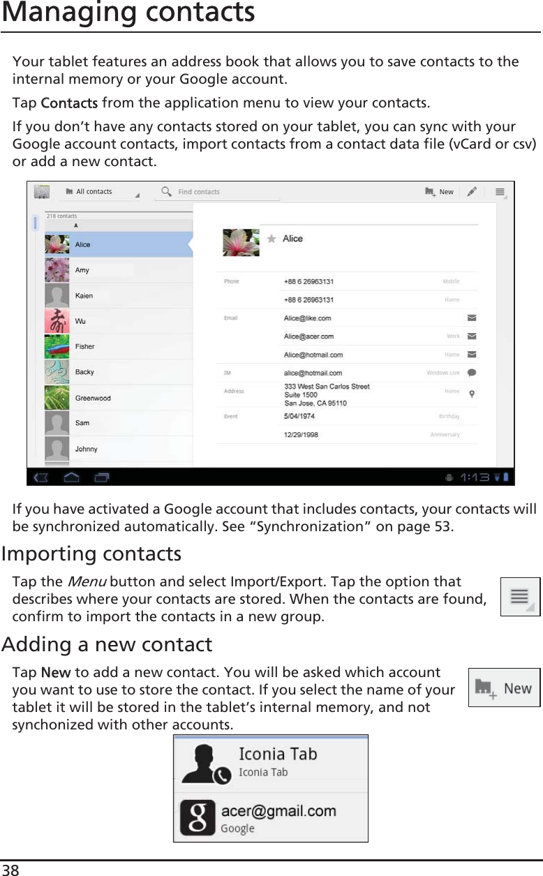 38Managing contactsYour tablet features an address book that allows you to save contacts to the internal memory or your Google account.Tap CContacts from the application menu to view your contacts.If you don’t have any contacts stored on your tablet, you can sync with your Google account contacts, import contacts from a contact data file (vCard or csv) or add a new contact. If you have activated a Google account that includes contacts, your contacts will be synchronized automatically. See “Synchronization” on page 53.Importing contactsTap the Menu button and select Import/Export. Tap the option that describes where your contacts are stored. When the contacts are found, confirm to import the contacts in a new group.Adding a new contactTap NNew to add a new contact. You will be asked which account you want to use to store the contact. If you select the name of your tablet it will be stored in the tablet’s internal memory, and not synchonized with other accounts.