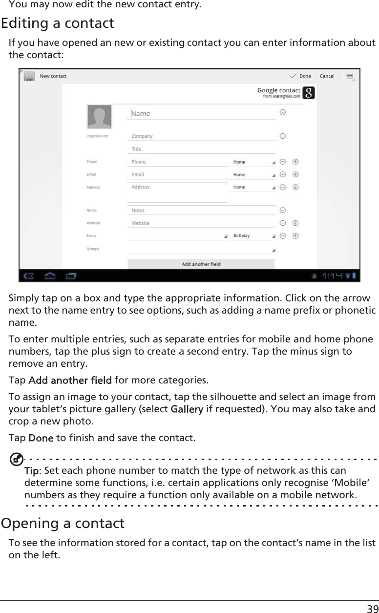 39You may now edit the new contact entry.Editing a contactIf you have opened an new or existing contact you can enter information about the contact:Simply tap on a box and type the appropriate information. Click on the arrow next to the name entry to see options, such as adding a name prefix or phonetic name.To enter multiple entries, such as separate entries for mobile and home phone numbers, tap the plus sign to create a second entry. Tap the minus sign to remove an entry.Tap AAdd another field for more categories.To assign an image to your contact, tap the silhouette and select an image from your tablet’s picture gallery (select GGallery if requested). You may also take and crop a new photo.Tap DDone to finish and save the contact.Tip: Set each phone number to match the type of network as this can determine some functions, i.e. certain applications only recognise ‘Mobile’ numbers as they require a function only available on a mobile network.Opening a contactTo see the information stored for a contact, tap on the contact’s name in the list on the left. 