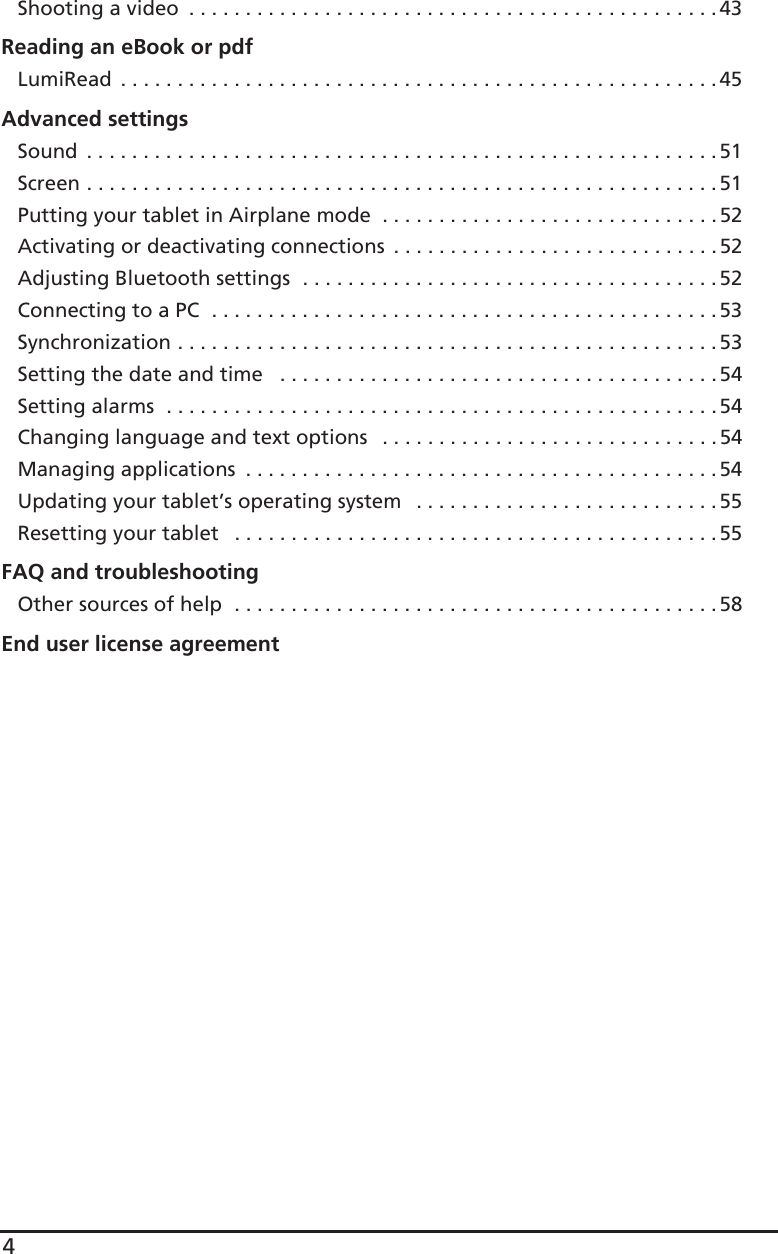4Shooting a video  . . . . . . . . . . . . . . . . . . . . . . . . . . . . . . . . . . . . . . . . . . . . . . . 43Reading an eBook or pdfLumiRead  . . . . . . . . . . . . . . . . . . . . . . . . . . . . . . . . . . . . . . . . . . . . . . . . . . . . .45Advanced settingsSound  . . . . . . . . . . . . . . . . . . . . . . . . . . . . . . . . . . . . . . . . . . . . . . . . . . . . . . . .51Screen . . . . . . . . . . . . . . . . . . . . . . . . . . . . . . . . . . . . . . . . . . . . . . . . . . . . . . . . 51Putting your tablet in Airplane mode  . . . . . . . . . . . . . . . . . . . . . . . . . . . . . .52Activating or deactivating connections  . . . . . . . . . . . . . . . . . . . . . . . . . . . . . 52Adjusting Bluetooth settings  . . . . . . . . . . . . . . . . . . . . . . . . . . . . . . . . . . . . .52Connecting to a PC  . . . . . . . . . . . . . . . . . . . . . . . . . . . . . . . . . . . . . . . . . . . . . 53Synchronization . . . . . . . . . . . . . . . . . . . . . . . . . . . . . . . . . . . . . . . . . . . . . . . . 53Setting the date and time   . . . . . . . . . . . . . . . . . . . . . . . . . . . . . . . . . . . . . . .54Setting alarms  . . . . . . . . . . . . . . . . . . . . . . . . . . . . . . . . . . . . . . . . . . . . . . . . .54Changing language and text options   . . . . . . . . . . . . . . . . . . . . . . . . . . . . . . 54Managing applications  . . . . . . . . . . . . . . . . . . . . . . . . . . . . . . . . . . . . . . . . . . 54Updating your tablet’s operating system   . . . . . . . . . . . . . . . . . . . . . . . . . . . 55Resetting your tablet   . . . . . . . . . . . . . . . . . . . . . . . . . . . . . . . . . . . . . . . . . . . 55FAQ and troubleshootingOther sources of help  . . . . . . . . . . . . . . . . . . . . . . . . . . . . . . . . . . . . . . . . . . .58End user license agreement