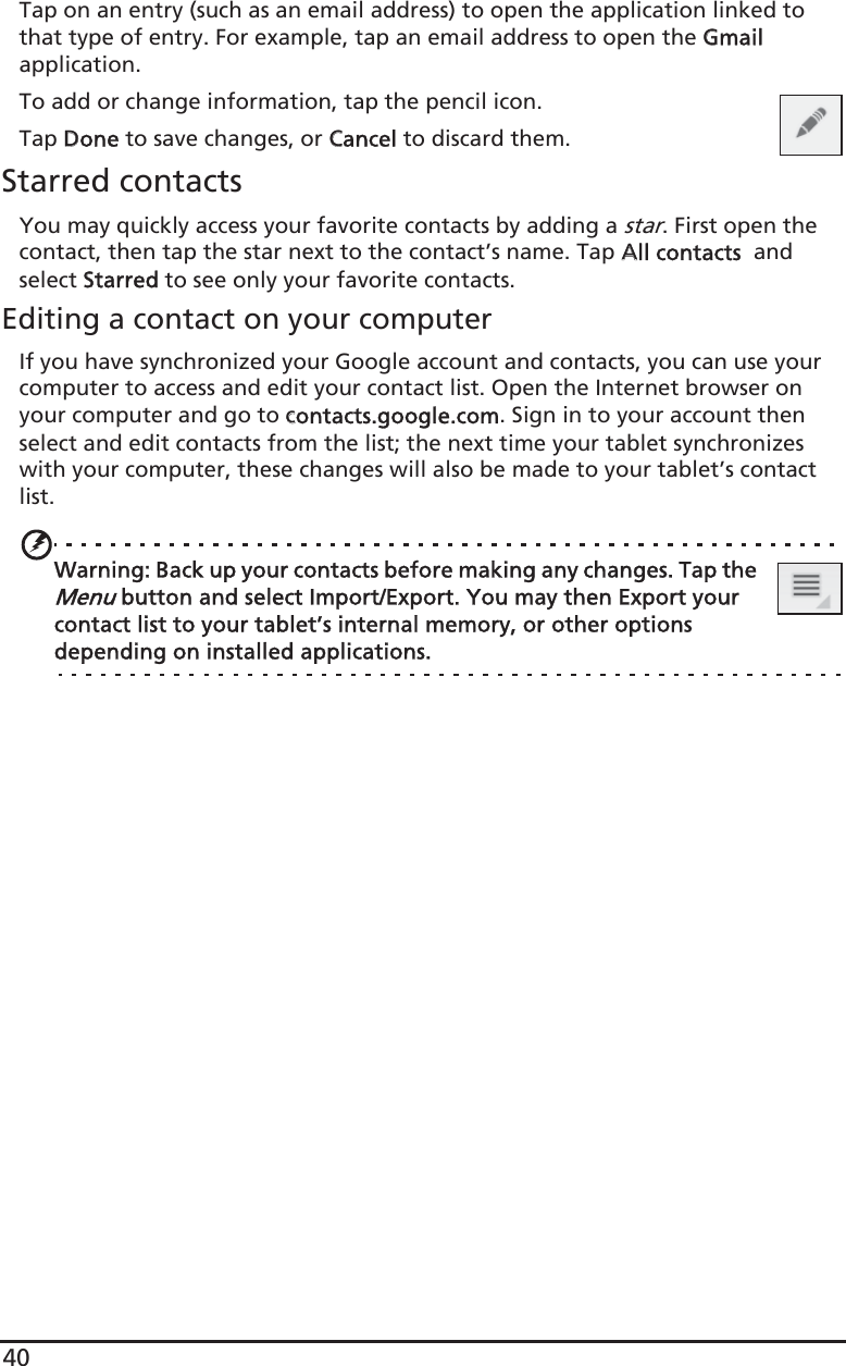 40Tap on an entry (such as an email address) to open the application linked to that type of entry. For example, tap an email address to open the GGmail application.To add or change information, tap the pencil icon.Tap DDone to save changes, or CCancel to discard them.Starred contactsYou may quickly access your favorite contacts by adding a star. First open the contact, then tap the star next to the contact’s name. Tap AAll contacts  and select SStarred to see only your favorite contacts.Editing a contact on your computerIf you have synchronized your Google account and contacts, you can use your computer to access and edit your contact list. Open the Internet browser on your computer and go to ccontacts.google.com. Sign in to your account then select and edit contacts from the list; the next time your tablet synchronizes with your computer, these changes will also be made to your tablet’s contact list.Warning: Back up your contacts before making any changes. Tap the Menu button and select Import/Export. You may then Export your contact list to your tablet’s internal memory, or other options depending on installed applications.