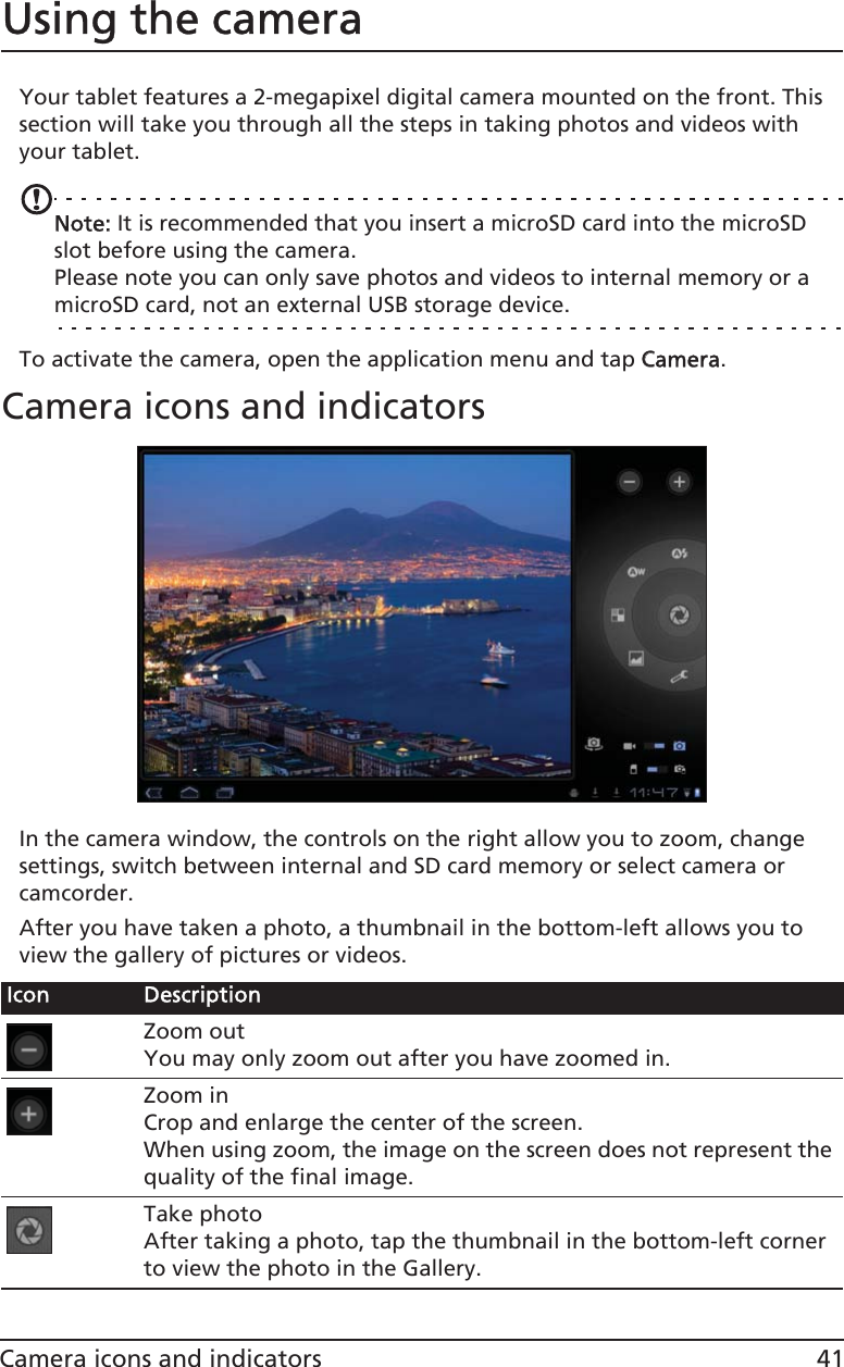 41Camera icons and indicatorsUsing the cameraYour tablet features a 2-megapixel digital camera mounted on the front. This section will take you through all the steps in taking photos and videos with your tablet.Note: It is recommended that you insert a microSD card into the microSD slot before using the camera.Please note you can only save photos and videos to internal memory or a microSD card, not an external USB storage device.To activate the camera, open the application menu and tap CCamera.Camera icons and indicatorsIn the camera window, the controls on the right allow you to zoom, change settings, switch between internal and SD card memory or select camera or camcorder.After you have taken a photo, a thumbnail in the bottom-left allows you to view the gallery of pictures or videos.Icon DescriptionZoom outYou may only zoom out after you have zoomed in.Zoom inCrop and enlarge the center of the screen. When using zoom, the image on the screen does not represent the quality of the final image.Take photoAfter taking a photo, tap the thumbnail in the bottom-left corner to view the photo in the Gallery.