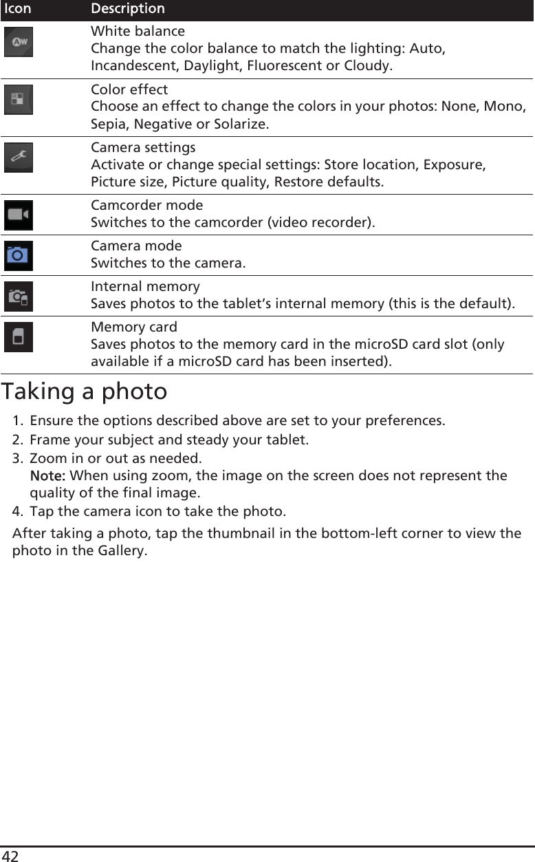 42Taking a photo1. Ensure the options described above are set to your preferences.2. Frame your subject and steady your tablet.3. Zoom in or out as needed. Note: When using zoom, the image on the screen does not represent the quality of the final image.4. Tap the camera icon to take the photo.After taking a photo, tap the thumbnail in the bottom-left corner to view the photo in the Gallery.White balanceChange the color balance to match the lighting: Auto, Incandescent, Daylight, Fluorescent or Cloudy.Color effectChoose an effect to change the colors in your photos: None, Mono, Sepia, Negative or Solarize.Camera settingsActivate or change special settings: Store location, Exposure, Picture size, Picture quality, Restore defaults.Camcorder modeSwitches to the camcorder (video recorder).Camera modeSwitches to the camera.Internal memorySaves photos to the tablet’s internal memory (this is the default).Memory cardSaves photos to the memory card in the microSD card slot (only available if a microSD card has been inserted).Icon Description