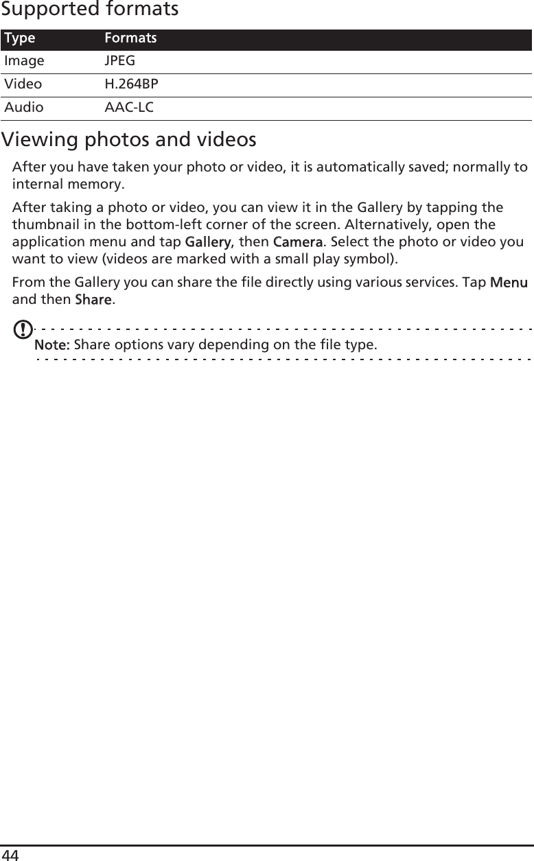 44Supported formatsViewing photos and videosAfter you have taken your photo or video, it is automatically saved; normally to internal memory.After taking a photo or video, you can view it in the Gallery by tapping the thumbnail in the bottom-left corner of the screen. Alternatively, open the application menu and tap GGallery, then CCamera. Select the photo or video you want to view (videos are marked with a small play symbol).From the Gallery you can share the file directly using various services. Tap MMenu and then SShare.Note: Share options vary depending on the file type.Type FormatsImage JPEGVideo H.264BPAudio AAC-LC