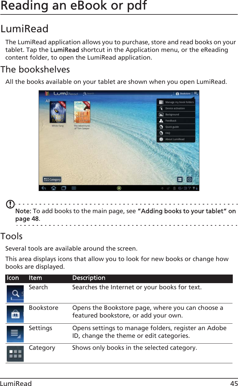 45LumiReadReading an eBook or pdfLumiReadThe LumiRead application allows you to purchase, store and read books on your tablet. Tap the LLumiRead shortcut in the Application menu, or the eReading content folder, to open the LumiRead application.The bookshelvesAll the books available on your tablet are shown when you open LumiRead. Note: To add books to the main page, see ““Adding books to your tablet“ on page 48.ToolsSeveral tools are available around the screen. This area displays icons that allow you to look for new books or change how books are displayed. Icon Item DescriptionSearch Searches the Internet or your books for text.Bookstore Opens the Bookstore page, where you can choose a featured bookstore, or add your own.Settings Opens settings to manage folders, register an Adobe ID, change the theme or edit categories.Category Shows only books in the selected category.