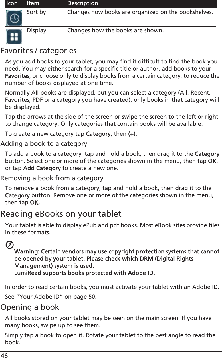 46Favorites / categoriesAs you add books to your tablet, you may find it difficult to find the book you need. You may either search for a specific title or author, add books to your Favorites, or choose only to display books from a certain category, to reduce the number of books displayed at one time.Normally AAll books are displayed, but you can select a category (All, Recent, Favorites, PDF or a category you have created); only books in that category will be displayed. Tap the arrows at the side of the screen or swipe the screen to the left or right to change category. Only categories that contain books will be available.To create a new category tap CCategory, then ((+).Adding a book to a categoryTo add a book to a category, tap and hold a book, then drag it to the CCategory button. Select one or more of the categories shown in the menu, then tap OOK, or tap AAdd Category to create a new one. Removing a book from a categoryTo remove a book from a category, tap and hold a book, then drag it to the Category button. Remove one or more of the categories shown in the menu, then tap OOK.Reading eBooks on your tabletYour tablet is able to display ePub and pdf books. Most eBook sites provide files in these formats.Warning: Certain vendors may use copyright protection systems that cannot be opened by your tablet. Please check which DRM (Digital Rights Management) system is used.LumiRead supports books protected with Adobe ID.In order to read certain books, you must activate your tablet with an Adobe ID. See “Your Adobe ID” on page 50.Opening a bookAll books stored on your tablet may be seen on the main screen. If you have many books, swipe up to see them.Simply tap a book to open it. Rotate your tablet to the best angle to read the book.Sort byChanges how books are organized on the bookshelves.Display Changes how the books are shown.Icon Item Description