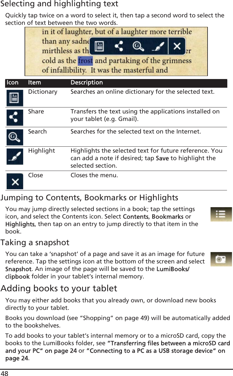 48Selecting and highlighting textQuickly tap twice on a word to select it, then tap a second word to select the section of text between the two words. Jumping to Contents, Bookmarks or HighlightsYou may jump directly selected sections in a book; tap the settings icon, and select the Contents icon. Select CContents, BBookmarks or Highlights, then tap on an entry to jump directly to that item in the book.Taking a snapshotYou can take a ‘snapshot’ of a page and save it as an image for future reference. Tap the settings icon at the bottom of the screen and select Snapshot. An image of the page will be saved to the LLumiBooks/clipbook folder in your tablet’s internal memory. Adding books to your tabletYou may either add books that you already own, or download new books directly to your tablet.Books you download (see “Shopping” on page 49) will be automatically added to the bookshelves. To add books to your tablet’s internal memory or to a microSD card, copy the books to the LumiBooks folder, see ““Transferring files between a microSD card and your PC“ on page 24 or ““Connecting to a PC as a USB storage device“ on page 24.Icon Item DescriptionDictionary Searches an online dictionary for the selected text.Share Transfers the text using the applications installed on your tablet (e.g. Gmail).Search Searches for the selected text on the Internet.Highlight Highlights the selected text for future reference. You can add a note if desired; tap SSave to highlight the selected section.CloseCloses the menu.