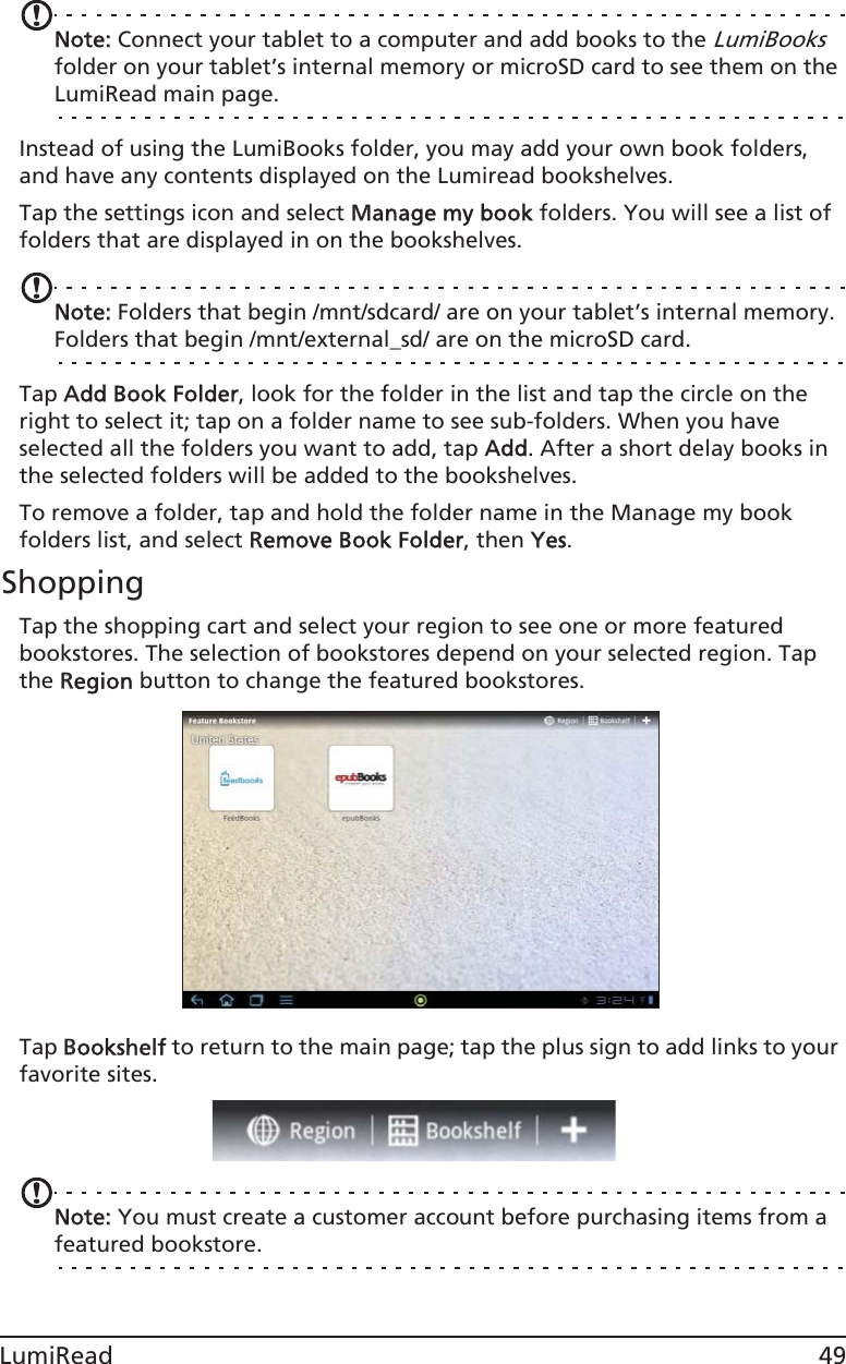 49LumiReadNote: Connect your tablet to a computer and add books to the LumiBooks folder on your tablet’s internal memory or microSD card to see them on the LumiRead main page.Instead of using the LumiBooks folder, you may add your own book folders, and have any contents displayed on the Lumiread bookshelves.Tap the settings icon and select MManage my book folders. You will see a list of folders that are displayed in on the bookshelves.Note: Folders that begin /mnt/sdcard/ are on your tablet’s internal memory. Folders that begin /mnt/external_sd/ are on the microSD card.Tap AAdd Book Folder, look for the folder in the list and tap the circle on the right to select it; tap on a folder name to see sub-folders. When you have selected all the folders you want to add, tap AAdd. After a short delay books in the selected folders will be added to the bookshelves.To remove a folder, tap and hold the folder name in the Manage my book folders list, and select RRemove Book Folder, then YYes. ShoppingTap the shopping cart and select your region to see one or more featured bookstores. The selection of bookstores depend on your selected region. Tap the RRegion button to change the featured bookstores.Tap BBookshelf to return to the main page; tap the plus sign to add links to your favorite sites. Note: You must create a customer account before purchasing items from a featured bookstore. 