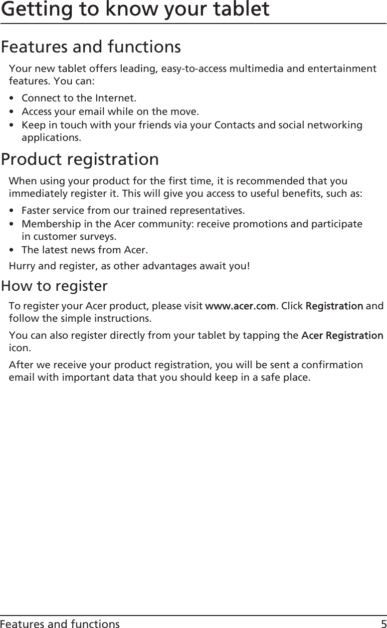 5Features and functionsGetting to know your tabletFeatures and functionsYour new tablet offers leading, easy-to-access multimedia and entertainment features. You can:• Connect to the Internet.• Access your email while on the move.• Keep in touch with your friends via your Contacts and social networking applications.Product registrationWhen using your product for the first time, it is recommended that you immediately register it. This will give you access to useful benefits, such as:• Faster service from our trained representatives.• Membership in the Acer community: receive promotions and participate in customer surveys.• The latest news from Acer.Hurry and register, as other advantages await you!How to registerTo register your Acer product, please visit wwww.acer.com. Click RRegistration and follow the simple instructions. You can also register directly from your tablet by tapping the AAcer Registration icon.After we receive your product registration, you will be sent a confirmation email with important data that you should keep in a safe place.