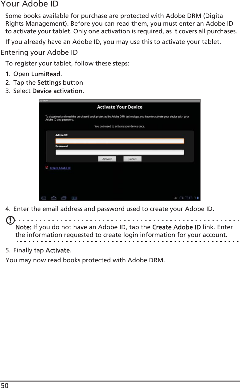 50Your Adobe IDSome books available for purchase are protected with Adobe DRM (Digital Rights Management). Before you can read them, you must enter an Adobe ID to activate your tablet. Only one activation is required, as it covers all purchases. If you already have an Adobe ID, you may use this to activate your tablet.Entering your Adobe IDTo register your tablet, follow these steps:1. Open LLumiRead.2. Tap the SSettings button3. Select DDevice activation.4. Enter the email address and password used to create your Adobe ID. Note: If you do not have an Adobe ID, tap the CCreate Adobe ID link. Enter the information requested to create login information for your account.5. Finally tap AActivate.You may now read books protected with Adobe DRM.