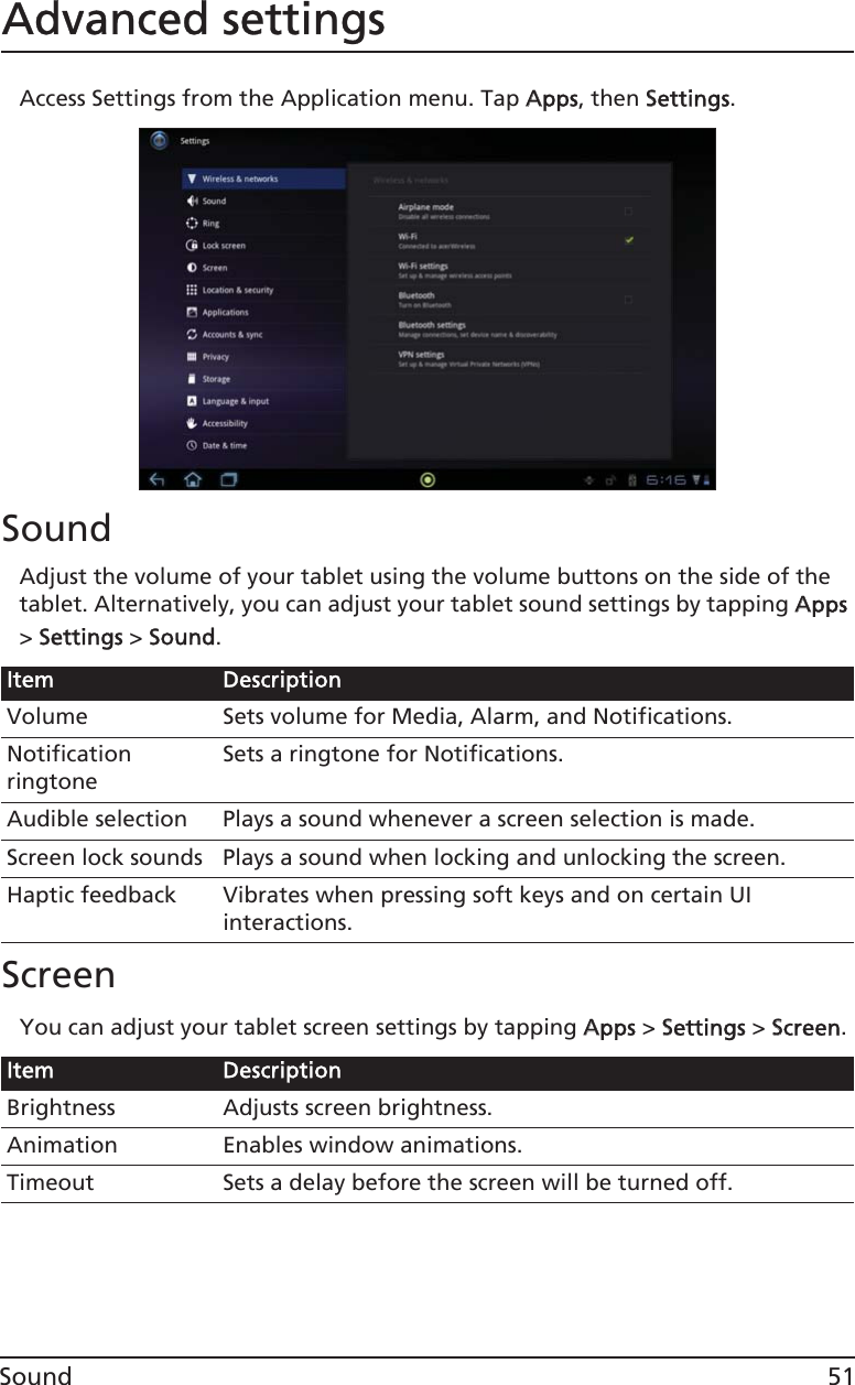 51SoundAdvanced settingsAccess Settings from the Application menu. Tap AApps, then SSettings.SoundAdjust the volume of your tablet using the volume buttons on the side of the tablet. Alternatively, you can adjust your tablet sound settings by tapping AApps &gt; SSettings &gt; SSound.ScreenYou can adjust your tablet screen settings by tapping AApps &gt; SSettings &gt; SScreen.Item DescriptionVolume Sets volume for Media, Alarm, and Notifications.Notification ringtoneSets a ringtone for Notifications.Audible selection Plays a sound whenever a screen selection is made.Screen lock sounds Plays a sound when locking and unlocking the screen.Haptic feedback Vibrates when pressing soft keys and on certain UI interactions.Item DescriptionBrightness Adjusts screen brightness.Animation Enables window animations.Timeout Sets a delay before the screen will be turned off.