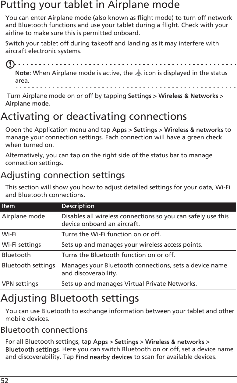 52Putting your tablet in Airplane modeYou can enter Airplane mode (also known as flight mode) to turn off network and Bluetooth functions and use your tablet during a flight. Check with your airline to make sure this is permitted onboard.Switch your tablet off during takeoff and landing as it may interfere with aircraft electronic systems.Note: When Airplane mode is active, the   icon is displayed in the status area. Turn Airplane mode on or off by tapping SSettings &gt; WWireless &amp; Networks &gt; Airplane mode.Activating or deactivating connectionsOpen the Application menu and tap AApps &gt; SSettings &gt; WWireless &amp; networks to manage your connection settings. Each connection will have a green check when turned on.Alternatively, you can tap on the right side of the status bar to manage connection settings.Adjusting connection settingsThis section will show you how to adjust detailed settings for your data, Wi-Fi and Bluetooth connections.Adjusting Bluetooth settingsYou can use Bluetooth to exchange information between your tablet and other mobile devices.Bluetooth connectionsFor all Bluetooth settings, tap AApps &gt; SSettings &gt; WWireless &amp; networks &gt; Bluetooth settings. Here you can switch Bluetooth on or off, set a device name and discoverability. Tap FFind nearby devices to scan for available devices.Item DescriptionAirplane mode Disables all wireless connections so you can safely use this device onboard an aircraft.Wi-Fi Turns the Wi-Fi function on or off.Wi-Fi settings Sets up and manages your wireless access points.Bluetooth Turns the Bluetooth function on or off.Bluetooth settings Manages your Bluetooth connections, sets a device name and discoverability.VPN settings Sets up and manages Virtual Private Networks.