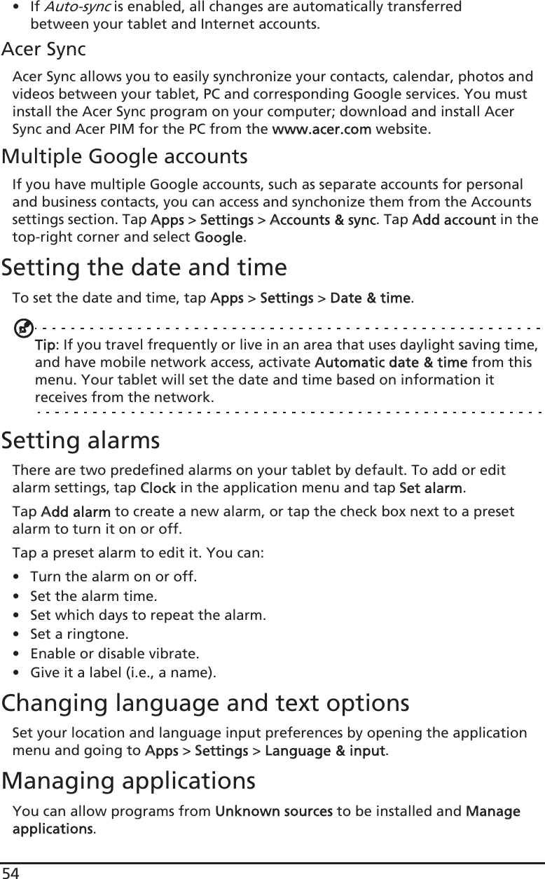54•If Auto-sync is enabled, all changes are automatically transferred between your tablet and Internet accounts.Acer SyncAcer Sync allows you to easily synchronize your contacts, calendar, photos and videos between your tablet, PC and corresponding Google services. You must install the Acer Sync program on your computer; download and install Acer Sync and Acer PIM for the PC from the wwww.acer.com website.Multiple Google accountsIf you have multiple Google accounts, such as separate accounts for personal and business contacts, you can access and synchonize them from the Accounts settings section. Tap AApps &gt; SSettings &gt; AAccounts &amp; sync. Tap AAdd account in the top-right corner and select GGoogle.Setting the date and timeTo set the date and time, tap AApps &gt; SSettings &gt; DDate &amp; time.Tip: If you travel frequently or live in an area that uses daylight saving time, and have mobile network access, activate AAutomatic date &amp; time from this menu. Your tablet will set the date and time based on information it receives from the network.Setting alarmsThere are two predefined alarms on your tablet by default. To add or edit alarm settings, tap CClock in the application menu and tap SSet alarm.Tap AAdd alarm to create a new alarm, or tap the check box next to a preset alarm to turn it on or off.Tap a preset alarm to edit it. You can:• Turn the alarm on or off.• Set the alarm time.• Set which days to repeat the alarm.• Set a ringtone.• Enable or disable vibrate.• Give it a label (i.e., a name).Changing language and text optionsSet your location and language input preferences by opening the application menu and going to AApps &gt; SSettings &gt; LLanguage &amp; input.Managing applicationsYou can allow programs from UUnknown sources to be installed and MManage applications.