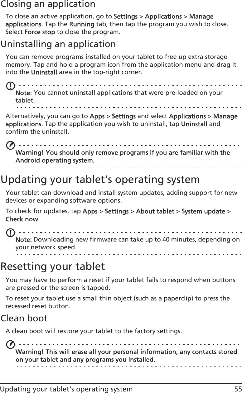 55Updating your tablet’s operating systemClosing an applicationTo close an active application, go to SSettings &gt; AApplications &gt; MManage applications. Tap the RRunning tab, then tap the program you wish to close. Select FForce stop to close the program.Uninstalling an applicationYou can remove programs installed on your tablet to free up extra storage memory. Tap and hold a program icon from the application menu and drag it into the UUninstall area in the top-right corner. Note: You cannot uninstall applications that were pre-loaded on your tablet.Alternatively, you can go to AApps &gt; SSettings and select AApplications &gt; MManage applications. Tap the application you wish to uninstall, tap UUninstall and confirm the uninstall.Warning! You should only remove programs if you are familiar with the Android operating system.Updating your tablet’s operating systemYour tablet can download and install system updates, adding support for new devices or expanding software options.To check for updates, tap AApps &gt; SSettings &gt; AAbout tablet &gt; SSystem update &gt; Check now. Note: Downloading new firmware can take up to 40 minutes, depending on your network speed.Resetting your tabletYou may have to perform a reset if your tablet fails to respond when buttons are pressed or the screen is tapped.To reset your tablet use a small thin object (such as a paperclip) to press the recessed reset button. Clean bootA clean boot will restore your tablet to the factory settings.Warning! This will erase all your personal information, any contacts stored on your tablet and any programs you installed.