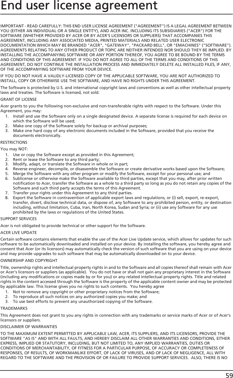 59End user license agreementIMPORTANT - READ CAREFULLY: THIS END USER LICENSE AGREEMENT (&quot;AGREEMENT&quot;) IS A LEGAL AGREEMENT BETWEEN YOU (EITHER AN INDIVIDUAL OR A SINGLE ENTITY), AND ACER INC. INCLUDING ITS SUBSIDIARIES (&quot;ACER&quot;) FOR THE SOFTWARE (WHETHER PROVIDED BY ACER OR BY ACER&apos;S LICENSORS OR SUPPLIERS) THAT ACCOMPANIES THIS AGREEMENT, INCLUDING ANY ASSOCIATED MEDIA, PRINTED MATERIALS AND RELATED USER ELECTRONIC DOCUMENTATION WHICH MAY BE BRANDED &quot;ACER&quot;, &quot;GATEWAY&quot;, &quot;PACKARD BELL&quot;, OR &quot;EMACHINES&quot; (&quot;SOFTWARE&quot;). AGREEMENTS RELATING TO ANY OTHER PRODUCT OR TOPIC ARE NEITHER INTENDED NOR SHOULD THEY BE IMPLIED. BY INSTALLING THE ACCOMPANYING SOFTWARE OR ANY PORTION THEREOF, YOU AGREE TO BE BOUND BY THE TERMS AND CONDITIONS OF THIS AGREEMENT. IF YOU DO NOT AGREE TO ALL OF THE TERMS AND CONDITIONS OF THIS AGREEMENT, DO NOT CONTINUE THE INSTALLATION PROCESS AND IMMEDIATELY DELETE ALL INSTALLED FILES, IF ANY, OF THE ACCOMPANYING SOFTWARE FROM YOUR DEVICE.IF YOU DO NOT HAVE A VALIDLY-LICENSED COPY OF THE APPLICABLE SOFTWARE, YOU ARE NOT AUTHORIZED TO INSTALL, COPY OR OTHERWISE USE THE SOFTWARE, AND HAVE NO RIGHTS UNDER THIS AGREEMENT.The Software is protected by U.S. and international copyright laws and conventions as well as other intellectual property laws and treaties. The Software is licensed, not sold.GRANT OF LICENSEAcer grants to you the following non-exclusive and non-transferable rights with respect to the Software. Under this Agreement, you may:1. Install and use the Software only on a single designated device. A separate license is required for each device on which the Software will be used;2. Make one copy of the Software solely for backup or archival purposes;3. Make one hard copy of any electronic documents included in the Software, provided that you receive the documents electronically.RESTRICTIONSYou may NOT:1. Use or copy the Software except as provided in this Agreement;2. Rent or lease the Software to any third party;3. Modify, adapt, or translate the Software in whole or in part;4. Reverse engineer, decompile, or disassemble the Software or create derivative works based upon the Software;5. Merge the Software with any other program or modify the Software, except for your personal use; and6. Sublicense or otherwise make the Software available to third parties, except that you may, after prior written notification to Acer, transfer the Software as a whole to a third party so long as you do not retain any copies of the Software and such third party accepts the terms of this Agreement.7. Transfer your rights under this Agreement to any third parties.8. Export the Software in contravention of applicable export laws and regulations, or (i) sell, export, re-export, transfer, divert, disclose technical data, or dispose of, any Software to any prohibited person, entity, or destination including, without limitation, Cuba, Iran, North Korea, Sudan and Syria; or (ii) use any Software for any use prohibited by the laws or regulations of the United States.SUPPORT SERVICESAcer is not obligated to provide technical or other support for the Software.ACER LIVE UPDATECertain software contains elements that enable the use of the Acer Live Update service, which allows for updates for such software to be automatically downloaded and installed on your device. By installing the software, you hereby agree and consent that Acer (or its licensors) may automatically check the version of such software that you are using on your device and may provide upgrades to such software that may be automatically downloaded on to your device.OWNERSHIP AND COPYRIGHTTitle, ownership rights and intellectual property rights in and to the Software and all copies thereof shall remain with Acer or Acer&apos;s licensors or suppliers (as applicable).  You do not have or shall not gain any proprietary interest in the Software (including any modifications or copies made by or for you) or any related intellectual property rights. Title and related rights in the content accessed through the Software is the property of the applicable content owner and may be protected by applicable law. This license gives you no rights to such contents.  You hereby agree1. Not to remove any copyright or other proprietary notices from the Software;2. To reproduce all such notices on any authorized copies you make; and3. To use best efforts to prevent any unauthorized copying of the Software.TRADEMARKSThis Agreement does not grant to you any rights in connection with any trademarks or service marks of Acer or of Acer&apos;s licensors or suppliers.DISCLAIMER OF WARRANTIESTO THE MAXIMUM EXTENT PERMITTED BY APPLICABLE LAW, ACER, ITS SUPPLIERS, AND ITS LICENSORS, PROVIDE THE SOFTWARE &quot;AS IS&quot; AND WITH ALL FAULTS, AND HEREBY DISCLAIM ALL OTHER WARRANTIES AND CONDITIONS, EITHER EXPRESS, IMPLIED OR STATUTORY, INCLUDING, BUT NOT LIMITED TO, ANY IMPLIED WARRANTIES, DUTIES OR CONDITIONS OF MERCHANTABILITY, OF FITNESS FOR A PARTICULAR PURPOSE, OF ACCURACY OR COMPLETENESS OF RESPONSES, OF RESULTS, OF WORKMANLIKE EFFORT, OF LACK OF VIRUSES, AND OF LACK OF NEGLIGENCE, ALL WITH REGARD TO THE SOFTWARE AND THE PROVISION OF OR FAILURE TO PROVIDE SUPPORT SERVICES.  ALSO, THERE IS NO 