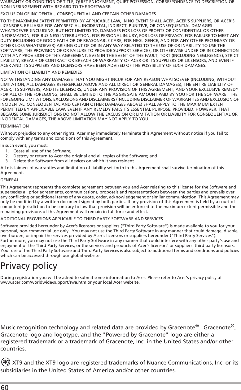 60WARRANTY OR CONDITION OF TITLE, QUIET ENJOYMENT, QUIET POSSESSION, CORRESPONDENCE TO DESCRIPTION OR NON-INFRINGEMENT WITH REGARD TO THE SOFTWARE.EXCLUSION OF INCIDENTAL, CONSEQUENTIAL AND CERTAIN OTHER DAMAGESTO THE MAXIMUM EXTENT PERMITTED BY APPLICABLE LAW, IN NO EVENT SHALL ACER, ACER&apos;S SUPPLIERS, OR ACER&apos;S LICENSORS, BE LIABLE FOR ANY SPECIAL, INCIDENTAL, INDIRECT, PUNITIVE, OR CONSEQUENTIAL DAMAGES WHATSOEVER (INCLUDING, BUT NOT LIMITED TO, DAMAGES FOR LOSS OF PROFITS OR CONFIDENTIAL OR OTHER INFORMATION, FOR BUSINESS INTERRUPTION, FOR PERSONAL INJURY, FOR LOSS OF PRIVACY, FOR FAILURE TO MEET ANY DUTY INCLUDING OF GOOD FAITH OR OF REASONABLE CARE, FOR NEGLIGENCE, AND FOR ANY OTHER PECUNIARY OR OTHER LOSS WHATSOEVER) ARISING OUT OF OR IN ANY WAY RELATED TO THE USE OF OR INABILITY TO USE THE SOFTWARE, THE PROVISION OF OR FAILURE TO PROVIDE SUPPORT SERVICES, OR OTHERWISE UNDER OR IN CONNECTION WITH ANY PROVISION OF THIS AGREEMENT, EVEN IN THE EVENT OF THE FAULT, TORT (INCLUDING NEGLIGENCE), STRICT LIABILITY, BREACH OF CONTRACT OR BREACH OF WARRANTY OF ACER OR ITS SUPPLIERS OR LICENSORS, AND EVEN IF ACER AND ITS SUPPLIERS AND LICENSORS HAVE BEEN ADVISED OF THE POSSIBILITY OF SUCH DAMAGES.LIMITATION OF LIABILITY AND REMEDIESNOTWITHSTANDING ANY DAMAGES THAT YOU MIGHT INCUR FOR ANY REASON WHATSOEVER (INCLUDING, WITHOUT LIMITATION, ALL DAMAGES REFERENCED ABOVE AND ALL DIRECT OR GENERAL DAMAGES), THE ENTIRE LIABILITY OF ACER, ITS SUPPLIERS, AND ITS LICENSORS, UNDER ANY PROVISION OF THIS AGREEMENT, AND YOUR EXCLUSIVE REMEDY FOR ALL OF THE FOREGOING, SHALL BE LIMITED TO THE AGGREGATE AMOUNT PAID BY YOU FOR THE SOFTWARE.  THE FOREGOING LIMITATIONS, EXCLUSIONS AND DISCLAIMERS (INCLUDING DISCLAIMER OF WARRANTIES AND EXCLUSION OF INCIDENTAL, CONSEQUENTIAL AND CERTAIN OTHER DAMAGES ABOVE) SHALL APPLY TO THE MAXIMUM EXTENT PERMITTED BY APPLICABLE LAW, EVEN IF ANY REMEDY FAILS ITS ESSENTIAL PURPOSE; PROVIDED, HOWEVER, THAT BECAUSE SOME JURISDICTIONS DO NOT ALLOW THE EXCLUSION OR LIMITATION OR LIABILITY FOR CONSEQUENTIAL OR INCIDENTAL DAMAGES, THE ABOVE LIMITATION MAY NOT APPLY TO YOU. TERMINATIONWithout prejudice to any other rights, Acer may immediately terminate this Agreement without notice if you fail to comply with any terms and conditions of this Agreement.In such event, you must:1. Cease all use of the Software;2. Destroy or return to Acer the original and all copies of the Software; and3. Delete the Software from all devices on which it was resident.All disclaimers of warranties and limitation of liability set forth in this Agreement shall survive termination of this Agreement.GENERALThis Agreement represents the complete agreement between you and Acer relating to this license for the Software and supersedes all prior agreements, communications, proposals and representations between the parties and prevails over any conflicting or additional terms of any quote, order, acknowledgement or similar communication. This Agreement may only be modified by a written document signed by both parties. If any provision of this Agreement is held by a court of competent jurisdiction to be contrary to law that provision will be enforced to the maximum extent permissible and the remaining provisions of this Agreement will remain in full force and effect.ADDITIONAL PROVISIONS APPLICABLE TO THIRD PARTY SOFTWARE AND SERVICESSoftware provided hereunder by Acer&apos;s licensors or suppliers (&quot;Third Party Software&quot;) is made available to you for your personal, non-commercial use only.  You may not use the Third Party Software in any manner that could damage, disable, overburden, or impair the services provided by Acer&apos;s licensors or suppliers hereunder (&quot;Third Party Services&quot;). Furthermore, you may not use the Third Party Software in any manner that could interfere with any other party&apos;s use and enjoyment of the Third Party Services, or the services and products of Acer&apos;s licensors&apos; or suppliers&apos; third party licensors. Your use of the Third Party Software and Third Party Services is also subject to additional terms and conditions and policies which can be accessed through our global website.Privacy policyDuring registration you will be asked to submit some information to Acer. Please refer to Acer’s privacy policy at www.acer.com/worldwide/support/swa.htm or your local Acer website.Music recognition technology and related data are provided by Gracenote®.  Gracenote®, Gracenote logo and logotype, and the &quot;Powered by Gracenote&quot; logo are either a registered trademark or a trademark of Gracenote, Inc. in the United States and/or other countries. XT9 and the XT9 logo are registered trademarks of Nuance Communications, Inc. or its subsidiaries in the United States of America and/or other countries.