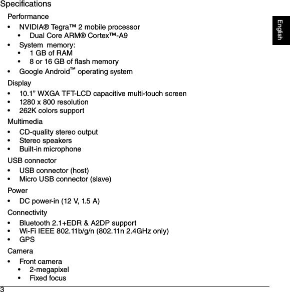 3EnglishSpecificationsPerformance• NVIDIA® Tegra™ 2 mobile processor• Dual Core ARM® Cortex™-A9•System memory:• 1 GB of RAM• 8 or 16 GB of flash memory• Google Android™ operating systemDisplay• 10.1” WXGA TFT-LCD capacitive multi-touch screen• 1280 x 800 resolution• 262K colors supportMultimedia• CD-quality stereo output• Stereo speakers• Built-in microphoneUSB connector• USB connector (host)• Micro USB connector (slave)Power• DC power-in (12 V, 1.5 A)Connectivity• Bluetooth 2.1+EDR &amp; A2DP support• Wi-Fi IEEE 802.11b/g/n (802.11n 2.4GHz only)•GPSCamera•Front camera• 2-megapixel•Fixed focus