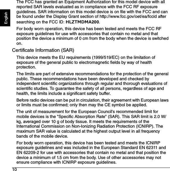 10EnglishThe FCC has granted an Equipment Authorization for this model device with all reported SAR levels evaluated as in compliance with the FCC RF exposure guidelines. SAR information on this model device is on file with the FCC and can be found under the Display Grant section of http://www.fcc.gov/oet/ea/fccid after searching on the FCC ID: HLZTMDMA200.For body worn operation, this device has been tested and meets the FCC RF exposure guidelines for use with accessories that contain no metal and that position the device a minimum of 0 cm from the body when the device is switched on. Certificate Information (SAR)This device meets the EU requirements (1999/519/EC) on the limitation of exposure of the general public to electromagnetic fields by way of health protection.The limits are part of extensive recommendations for the protection of the general public. These recommendations have been developed and checked by independent scientific organizations through regular and thorough evaluations of scientific studies. To guarantee the safety of all persons, regardless of age and health, the limits include a significant safety buffer.Before radio devices can be put in circulation, their agreement with European laws or limits must be confirmed; only then may the CE symbol be applied.The unit of measurement for the European Council&apos;s recommended limit for mobile devices is the &quot;Specific Absorption Rate&quot; (SAR). This SAR limit is 2.0 W/kg, averaged over 10 g of body tissue. It meets the requirements of the International Commission on Non-Ionizing Radiation Protection (ICNIRP). The maximum SAR value is calculated at the highest output level in all frequency bands of the mobile device.For body worn operation, this device has been tested and meets the ICNIRP exposure guidelines and was included in the European Standard EN 62311 and EN 62209-2 for use with accessories that contain no metal and that position the device a minimum of 1.5 cm from the body. Use of other accessories may not ensure compliance with ICNIRP exposure guidelines.